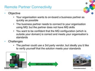 Remote Partner Connectivity
• Objective
• Your organisation wants to on-board a business partner as
quickly as possible
• The business partner needs to connect to your organisation
using MQ; but the partner does not have MQ skills
• You want to be confident that the MQ configuration (which is
outside your domain) is correct and meets your organisation’s
standards
• Challenges
• The partner could use a 3rd party vendor, but ideally you’d like
to verify yourself that the solution meets your standards
16
MQ connectivityQM
QM
QM
 