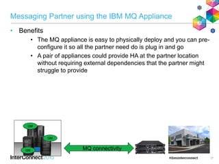 Messaging Partner using the IBM MQ Appliance
• Benefits
• The MQ appliance is easy to physically deploy and you can pre-
configure it so all the partner need do is plug in and go
• A pair of appliances could provide HA at the partner location
without requiring external dependencies that the partner might
struggle to provide
17
MQ connectivityQM
QM
QM
 