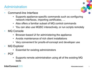 Administration
• Command-line Interface
• Supports appliance-specific commands such as configuring
network interfaces, importing certificates, …
• Also offers a familiar subset of MQ control commands
• You can also use MQSC interactively, or run scripts remotely
• MQ Console
• Browser-based UI for administering the appliance
• Avoids maintenance of rich client installations
• Very convenient for proofs-of-concept and developer use
• MQ Explorer
• Essential for existing administrators
• PCF
• Supports remote administration using all of the existing MQ
tools
19
 