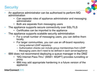 Security
• An appliance administrator can be authorised to perform MQ
administration
• Can separate roles of appliance administrator and messaging
administrator
• Both are separate from messaging users
• The appliance supports secure connectivity over SSL/TLS
• Certificates can be imported to the appliance
• The appliance supports scalable security administration
• For a small number of messaging users, you can define them
locally
• For larger communities, you can use an off-board repository
– Using external LDAP repository
– Authorization checks can include group memberships from LDAP
– Messaging users don’t need to be defined in each server/appliance
• IBM does not recommend deploying a queue manager in the DMZ
• “MQ Internet Pass-Thru” (MS81: MQIPT) provides tunnelling or
proxy
• IBM may add appropriate hardening in a future version of the
appliance
20
 