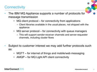 Connectivity
• The IBM MQ Appliance supports a number of protocols for
message transmission
• MQ client protocol – for connectivity from applications
– Client libraries available in the usual places, not shipped with the
appliance
• MQ server protocol – for connectivity with queue managers
– This will support sender-receiver channels and server-requester
channels, including cluster flows
• Subject to customer interest we may add further protocols such
as:
• MQTT – for internet of things and mobile/web messaging
• AMQP – for MQ Light API client connectivity
21
 