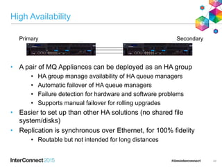 High Availability
• A pair of MQ Appliances can be deployed as an HA group
• HA group manage availability of HA queue managers
• Automatic failover of HA queue managers
• Failure detection for hardware and software problems
• Supports manual failover for rolling upgrades
• Easier to set up than other HA solutions (no shared file
system/disks)
• Replication is synchronous over Ethernet, for 100% fidelity
• Routable but not intended for long distances
22
Primary Secondary
 