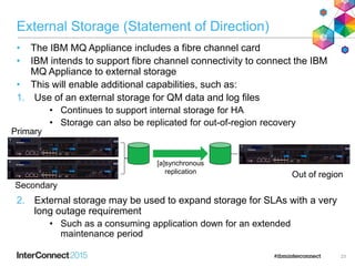 External Storage (Statement of Direction)
• The IBM MQ Appliance includes a fibre channel card
• IBM intends to support fibre channel connectivity to connect the IBM
MQ Appliance to external storage
• This will enable additional capabilities, such as:
1. Use of an external storage for QM data and log files
• Continues to support internal storage for HA
• Storage can also be replicated for out-of-region recovery
2. External storage may be used to expand storage for SLAs with a very
long outage requirement
• Such as a consuming application down for an extended
maintenance period
23
Primary
Out of region
Secondary
[a]synchronous
replication
 