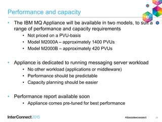 Performance and capacity
• The IBM MQ Appliance will be available in two models, to suit a
range of performance and capacity requirements
• Not priced on a PVU-basis
• Model M2000A – approximately 1400 PVUs
• Model M2000B – approximately 420 PVUs
• Appliance is dedicated to running messaging server workload
• No other workload (applications or middleware)
• Performance should be predictable
• Capacity planning should be easier
• Performance report available soon
• Appliance comes pre-tuned for best performance
24
 