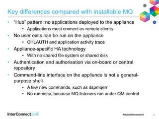 Key differences compared with installable MQ
• “Hub” pattern; no applications deployed to the appliance
• Applications must connect as remote clients
• No user exits can be run on the appliance
• CHLAUTH and application activity trace
• Appliance-specific HA technology
• With no shared file system or shared disk
• Authentication and authorisation via on-board or central
repository
• Command-line interface on the appliance is not a general-
purpose shell
• A few new commands, such as dspmqerr
• No runmqlsr, because MQ listeners run under QM control
25
 