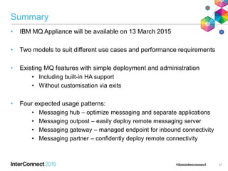 Summary
• IBM MQ Appliance will be available on 13 March 2015
• Two models to suit different use cases and performance requirements
• Existing MQ features with simple deployment and administration
• Including built-in HA support
• Without customisation via exits
• Four expected usage patterns:
• Messaging hub – optimize messaging and separate applications
• Messaging outpost – easily deploy remote messaging server
• Messaging gateway – managed endpoint for inbound connectivity
• Messaging partner – confidently deploy remote connectivity
27
 