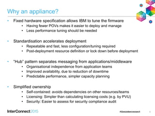 Why an appliance?
• Fixed hardware specification allows IBM to tune the firmware
• Having fewer POVs makes it easier to deploy and manage
• Less performance tuning should be needed
• Standardisation accelerates deployment
• Repeatable and fast, less configuration/tuning required
• Post-deployment resource definition or lock down before deployment
• “Hub” pattern separates messaging from applications/middleware
• Organisational independence from application teams
• Improved availability, due to reduction of downtime
• Predictable performance, simpler capacity planning
• Simplified ownership
• Self-contained: avoids dependencies on other resources/teams
• Licensing: Simpler than calculating licensing costs (e.g. by PVU)
• Security: Easier to assess for security compliance audit
5
 