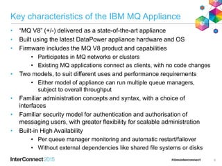 Key characteristics of the IBM MQ Appliance
• “MQ V8” (+/-) delivered as a state-of-the-art appliance
• Built using the latest DataPower appliance hardware and OS
• Firmware includes the MQ V8 product and capabilities
• Participates in MQ networks or clusters
• Existing MQ applications connect as clients, with no code changes
• Two models, to suit different uses and performance requirements
• Either model of appliance can run multiple queue managers,
subject to overall throughput
• Familiar administration concepts and syntax, with a choice of
interfaces
• Familiar security model for authentication and authorisation of
messaging users, with greater flexibility for scalable administration
• Built-in High Availability
• Per queue manager monitoring and automatic restart/failover
• Without external dependencies like shared file systems or disks
6
 