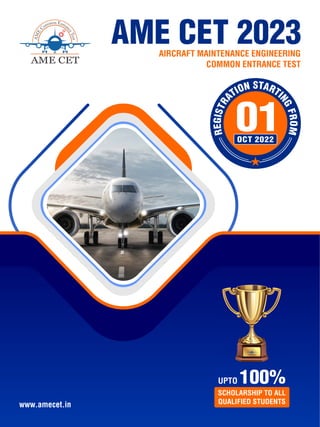 AME CET 2023
AIRCRAFT MAINTENANCE ENGINEERING
COMMON ENTRANCE TEST
www.amecet.in
OCT 2022
01
UPTO 100%
SCHOLARSHIP TO ALL
QUALIFIED STUDENTS
 