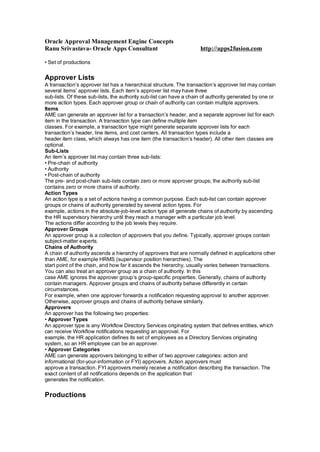 Oracle Approval Management Engine Concepts
Ranu Srivastava- Oracle Apps Consultant http://apps2fusion.com
• Set of productions
Approver Lists
A transaction’s approver list has a hierarchical structure. The transaction’s approver list may contain
several items’ approver lists. Each item’s approver list may have three
sub-lists. Of these sub-lists, the authority sub-list can have a chain of authority generated by one or
more action types. Each approver group or chain of authority can contain multiple approvers.
Items
AME can generate an approver list for a transaction’s header, and a separate approver list for each
item in the transaction. A transaction type can define multiple item
classes. For example, a transaction type might generate separate approver lists for each
transaction’s header, line items, and cost centers. All transaction types include a
header item class, which always has one item (the transaction’s header). All other item classes are
optional.
Sub-Lists
An item’s approver list may contain three sub-lists:
• Pre-chain of authority
• Authority
• Post-chain of authority
The pre- and post-chain sub-lists contain zero or more approver groups; the authority sub-list
contains zero or more chains of authority.
Action Types
An action type is a set of actions having a common purpose. Each sub-list can contain approver
groups or chains of authority generated by several action types. For
example, actions in the absolute-job-level action type all generate chains of authority by ascending
the HR supervisory hierarchy until they reach a manager with a particular job level.
The actions differ according to the job levels they require.
Approver Groups
An approver group is a collection of approvers that you define. Typically, approver groups contain
subject-matter experts.
Chains of Authority
A chain of authority ascends a hierarchy of approvers that are normally defined in applications other
than AME, for example HRMS (supervisor position hierarchies). The
start point of the chain, and how far it ascends the hierarchy, usually varies between transactions.
You can also treat an approver group as a chain of authority. In this
case AME ignores the approver group’s group-specific properties. Generally, chains of authority
contain managers. Approver groups and chains of authority behave differently in certain
circumstances.
For example, when one approver forwards a notification requesting approval to another approver.
Otherwise, approver groups and chains of authority behave similarly.
Approvers
An approver has the following two properties:
• Approver Types
An approver type is any Workflow Directory Services originating system that defines entities, which
can receive Workflow notifications requesting an approval. For
example, the HR application defines its set of employees as a Directory Services originating
system, so an HR employee can be an approver.
• Approver Categories
AME can generate approvers belonging to either of two approver categories: action and
informational (for-your-information or FYI) approvers. Action approvers must
approve a transaction. FYI approvers merely receive a notification describing the transaction. The
exact content of all notifications depends on the application that
generates the notification.
Productions
 