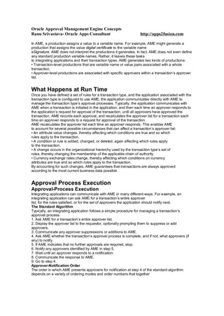 Oracle Approval Management Engine Concepts
Ranu Srivastava- Oracle Apps Consultant http://apps2fusion.com
In AME, a production assigns a value to a variable name. For example, AME might generate a
production that assigns the value digital certificate to the variable name
eSignature. AME does not interpret the productions it generates. In fact, AME does not even define
any standard production variable names. Rather, it leaves these tasks
to integrating applications and their transaction types. AME generates two kinds of productions:
• Transaction-level productions that are variable name or value pairs associated with a whole
transaction.
• Approver-level productions are associated with specific approvers within a transaction’s approver
list.
What Happens at Run Time
Once you have defined a set of rules for a transaction type, and the application associated with the
transaction type is configured to use AME, the application communicates directly with AME to
manage the transaction type’s approval processes. Typically, the application communicates with
AME when a transaction is initiated in the application, and then each time an approver responds to
the application’s request for approval of the transaction, until all approvers have approved the
transaction. AME records each approval, and recalculates the approver list for a transaction each
time an approver responds to a request for approval of the transaction.
AME recalculates the approver list each time an approver responds. This enables AME
to account for several possible circumstances that can affect a transaction’s approver list:
• An attribute value changes, thereby affecting which conditions are true and so which
rules apply to the transaction.
• A condition or rule is added, changed, or deleted, again affecting which rules apply
to the transaction.
• A change occurs in the organizational hierarchy used by the transaction type’s set of
rules, thereby changing the membership of the applicable chain of authority.
• Currency exchange rates change, thereby affecting which conditions on currency
attributes are true and so which rules apply to the transaction.
By accounting for such changes, AME guarantees that transactions are always approved
according to the most current business data possible.
Approval Process Execution
Approval-Process Execution
Integrating applications can communicate with AME in many different ways. For example, an
integrating application can ask AME for a transaction’s entire approver
list, for the rules satisfied, or for the set of approvers the application should notify next.
The Standard Algorithm
Typically, an integrating application follows a simple procedure for managing a transaction’s
approval process:
1. Ask AME for a transaction’s entire approver list.
2. Display the approver list to the requestor, optionally prompting them to suppress or add
approvers.
3. Communicate any approver suppressions or additions to AME.
4. Ask AME whether the transaction’s approval process is complete, and if not, what approvers (if
any) to notify.
5. If AME indicates that no further approvals are required, stop.
6. Notify any approvers identified by AME in step 5.
7. Wait until an approver responds to a notification.
8. Communicate the response to AME.
9. Go to step 4.
Approver-Notification Order
The order in which AME presents approvers for notification at step 4 of the standard algorithm
depends on a variety of ordering modes and order numbers that together
 