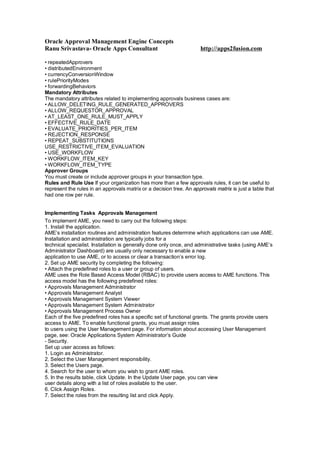 Oracle Approval Management Engine Concepts
Ranu Srivastava- Oracle Apps Consultant http://apps2fusion.com
• repeatedApprovers
• distributedEnvironment
• currencyConversionWindow
• rulePriorityModes
• forwardingBehaviors
Mandatory Attributes
The mandatory attributes related to implementing approvals business cases are:
• ALLOW_DELETING_RULE_GENERATED_APPROVERS
• ALLOW_REQUESTOR_APPROVAL
• AT_LEAST_ONE_RULE_MUST_APPLY
• EFFECTIVE_RULE_DATE
• EVALUATE_PRIORITIES_PER_ITEM
• REJECTION_RESPONSE
• REPEAT_SUBSTITUTIONS
USE_RESTRICTIVE_ITEM_EVALUATION
• USE_WORKFLOW
• WORKFLOW_ITEM_KEY
• WORKFLOW_ITEM_TYPE
Approver Groups
You must create or include approver groups in your transaction type.
Rules and Rule Use If your organization has more than a few approvals rules, it can be useful to
represent the rules in an approvals matrix or a decision tree. An approvals matrix is just a table that
had one row per rule.
Implementing Tasks Approvals Management
To implement AME, you need to carry out the following steps:
1. Install the application.
AME’s installation routines and administration features determine which applications can use AME.
Installation and administration are typically jobs for a
technical specialist. Installation is generally done only once, and administrative tasks (using AME’s
Administrator Dashboard) are usually only necessary to enable a new
application to use AME, or to access or clear a transaction’s error log.
2. Set up AME security by completing the following:
• Attach the predefined roles to a user or group of users.
AME uses the Role Based Access Model (RBAC) to provide users access to AME functions. This
access model has the following predefined roles:
• Approvals Management Administrator
• Approvals Management Analyst
• Approvals Management System Viewer
• Approvals Management System Administrator
• Approvals Management Process Owner
Each of the five predefined roles has a specific set of functional grants. The grants provide users
access to AME. To enable functional grants, you must assign roles
to users using the User Management page. For information about accessing User Management
page, see: Oracle Applications System Administrator’s Guide
- Security.
Set up user access as follows:
1. Login as Administrator.
2. Select the User Management responsibility.
3. Select the Users page.
4. Search for the user to whom you wish to grant AME roles.
5. In the results table, click Update. In the Update User page, you can view
user details along with a list of roles available to the user.
6. Click Assign Roles.
7. Select the roles from the resulting list and click Apply.
 