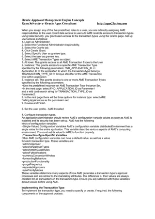 Oracle Approval Management Engine Concepts
Ranu Srivastava- Oracle Apps Consultant http://apps2fusion.com
When you assign any of the five predefined roles to a user, you are indirectly assigning AME
responsibilities to the user. Grant data access to users.As AME restricts access to transaction types
using Data Security, you grant users access to the transaction types using the Grants page. Set up
user access as follows:
1. Login as Administrator.
2. Select the Functional Administrator responsibility.
3. Select the Grants tab.
4. Click Create Grant.
5. Select Specific User as grantee type.
6. Select the user as grantee key.
7. Select AME Transaction Types as object:
1. All rows: This grants access to all AME Transaction Types to the User
2. Instance: This grants access to a specific AME Transaction Type
specified by the following parameters: FND_APPLICATION_ID =>
Application ID of the application to which the transaction type belongs
TRANSACTION_TYPE_ID => Unique identifier of the AME Transaction
type within application
3. Instance set: This grants access to one or more AME Transaction Types
specified by the following parameters:
• Use the predefined instance set AME Transaction Type Instance Set.
• In the next page, select FND_APPLICATION_ID as Parameter1
and a wild card search string for TRANSACTION_TYPE_ID as
Parameter2.
8. In the next page there will be three options for instance type: select AME
Calling Applications as the permission set.
9. Review and Finish.
3. Set the user profile - AME:Installed
4. Configure transaction types.
An application administrator should review AME’s configuration-variable values as soon as AME is
installed and its security has been set up. AME has the following
kinds of configuration variables:
• Single-Valued Configuration Variables AME’s configuration variable distributedEnvironment has a
single value for the entire application. This variable describe various aspects of AME’s computing
environment. You must set its value for AME to function properly.
• Transaction-Type-Specific Variables
Other AME configuration variables can have a default value, as well as a value
for each transaction type. These variables are:
• adminApprover
• allowAllApproverTypes
• allowAllItemClassRules
• allowFyiNotifications
• currencyConversionWindow
• forwardingBehaviors
• productionFunctionality
• purgeFrequency
• repeatedApprovers
• rulePriorityModes
These variables determine many aspects of how AME generates a transaction type’s approval
processes and are similar to the mandatory attributes. The difference is, their values are always
constant for all transactions in the transaction type. Ensure you are satisfied with these variables’
default values before using AME.
Implementing the Transaction Type
To implement the transaction type, you need to specify or create, if required, the following
components of the approval process:
 