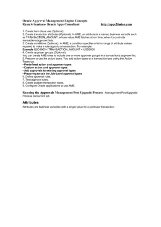 Oracle Approval Management Engine Concepts
Ranu Srivastava- Oracle Apps Consultant http://apps2fusion.com
1. Create item-class use (Optional).
2. Create transaction attributes (Optional). In AME, an attribute is a named business variable such
as TRANSACTION_AMOUNT, whose value AME fetches at run time, when it constructs
transactions’approver lists.
3. Create conditions (Optional). In AME, a condition specifies a list or range of attribute values
required to make a rule apply to a transaction. For example:
Example USD1000 < TRANSACTION_AMOUNT < USD5000
4. Create approver groups (Optional).
You can create AME rules to include one or more approver groups in a transaction’s approver list.
5. Prepare to use the action types. You add action types to a transaction type using the Action
Types tab.
• Predefined action and approver types
• Custom action and approver types
• Add approvals to existing approval types
• Preparing to use the Job-Level approval types
6. Define approval rules.
7. Test approval rules.
8. Create custom transaction types.
9. Configure Oracle applications to use AME.
Running the Approvals Management Post Upgrade Process : Management Post Upgrade
Process concurrent job
Attributes
Attributes are business variables with a single value for a particular transaction.
 
