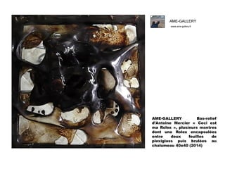 AME-GALLERY
www.ame-gallery.fr

AME-GALLERY
Bas-relief
d’Antoine Mercier « Ceci est
ma Rolex », plusieurs montres
dont une Rolex encapsulées
entre
deux
feuilles
de
plexiglass puis brulées au
chalumeau 40x40 (2014)

 