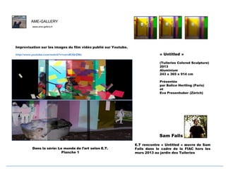 AME-GALLERY
www.ame-gallery.fr

F
Improvisation sur les images du film vidéo publié sur Youtube.
http://www.youtube.com/watch?v=sarnB3QrZWc

« Untitled »
(Tuileries Colored Sculpture)
2013
Aluminium
243 x 365 x 914 cm
Présentée
par Balice Hertling (Paris)
et
Eva Presenhuber (Zürich)

Sam Falls
Dans la série: Le monde de l’art selon E.T.
Planche 1

E.T rencontre « Untitled » œuvre de Sam
Falls dans le cadre de la FIAC hors les
murs 2013 au jardin des Tuileries

 