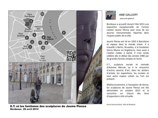 AME-GALLERY
www.ame-gallery.fr
AME-GALLERY
www.ame-gallery.fr
Bordeaux a accueilli durant l'été 2013 une
exposition exceptionnelle de l'artiste
catalan Jaume Plensa avec onze de ses
œuvres monumentales réparties dans
l'espace public de la ville.
Jaume Plensa est né en 1955 à Barcelone
et expose dans le monde entier. Il a
travaillé à Berlin, Bruxelles, à la fondation
Henry Moore en Angleterre, mais aussi à
l’atelier Calder à Saché. Il s’est rendu
célèbre dès le début des années 1980 par
de grandes formes simples en fonte.
E.T., sculpture sociale et nomade
d’Antoine Mercier va à la rencontre
d’autres œuvres d’art, dans les ateliers
d’artiste, les expositions, les musées et
tout autre espace urbain ou l’art est
présent.
Malheureusement, à l’exception de Sanna,
les sculptures de Jaume Plensa ont été
démontées en octobre 2013 et la
rencontre sur chacun des lieux
d’exposition a été virtuelle.
Source documentaire: Ville de Bordeaux
E.T. et les fantômes des sculptures de Jaume Plensa
Bordeaux 26 avril 2014
 