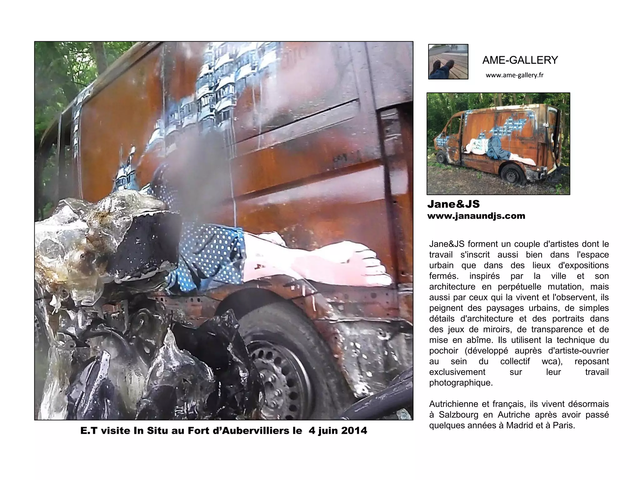 AME-GALLERY
www.ame-gallery.fr
AME-GALLERY
www.ame-gallery.fr
Jane&JS
www.janaundjs.com
Jane&JS forment un couple d'artistes dont le
travail s'inscrit aussi bien dans l'espace
urbain que dans des lieux d'expositions
fermés. inspirés par la ville et son
architecture en perpétuelle mutation, mais
aussi par ceux qui la vivent et l'observent, ils
peignent des paysages urbains, de simples
détails d'architecture et des portraits dans
des jeux de miroirs, de transparence et de
mise en abîme. Ils utilisent la technique du
pochoir (développé auprès d'artiste-ouvrier
au sein du collectif wca), reposant
exclusivement sur leur travail
photographique.
Autrichienne et français, ils vivent désormais
à Salzbourg en Autriche après avoir passé
quelques années à Madrid et à Paris.
E.T visite In Situ au Fort d’Aubervilliers le 4 juin 2014
 