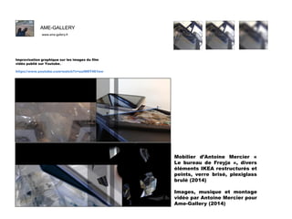 AME-GALLERY
www.ame-gallery.fr

F
Improvisation graphique sur les images du film
vidéo publié sur Youtube.
https://www.youtube.com/watch?v=uuIN9T461ew

Mobilier d’Antoine Mercier «
Le bureau de Freyja », divers
éléments IKEA restructurés et
peints, verre brisé, plexiglass
brulé (2014)
Images, musique et montage
vidéo par Antoine Mercier pour
Ame-Gallery (2014)

 