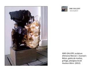 AME-GALLERY
www.ame-gallery.fr
AME-GALLERY, sculpture
d’Antoine Mercier « Eventail»
Béton, galets de marbre,
grillage, plexiglass brulé
Hauteur 60cm (2012).
AME-GALLERY
www.ame-gallery.fr
 