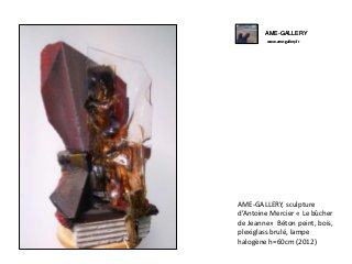 AME-GALLERY
www.ame-gallery.fr
AME-GALLERY, sculpture
d’Antoine Mercier « Le bûcher
de Jeanne» Béton peint, bois,
plexiglass brulé, lampe
halogène h=60cm (2012)
AME-GALLERY
www.ame-gallery.fr
 