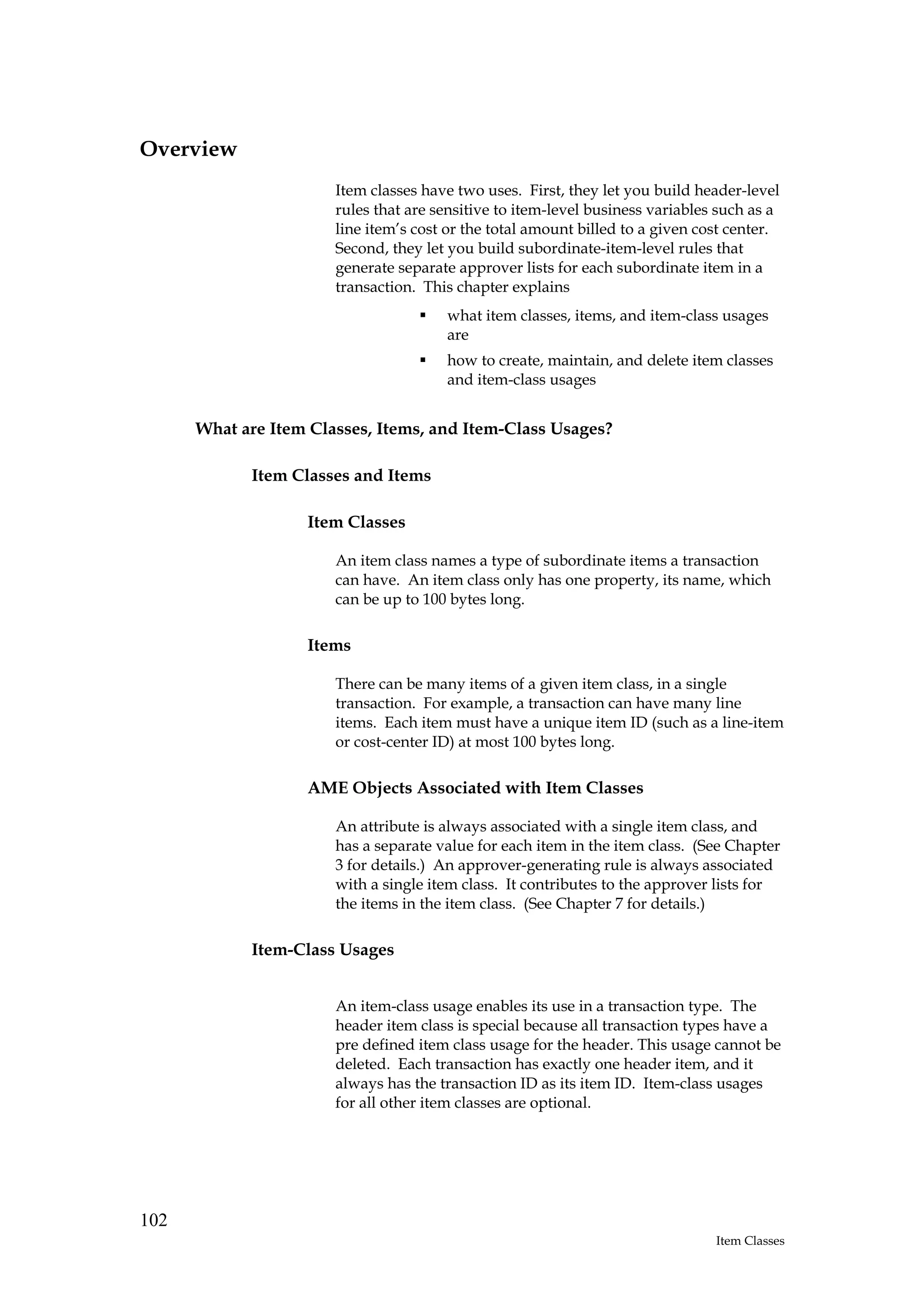 Overview
                       Item classes have two uses. First, they let you build header-level
                       rules that are sensitive to item-level business variables such as a
                       line item’s cost or the total amount billed to a given cost center.
                       Second, they let you build subordinate-item-level rules that
                       generate separate approver lists for each subordinate item in a
                       transaction. This chapter explains
                                       what item classes, items, and item-class usages
                                       are
                                       how to create, maintain, and delete item classes
                                       and item-class usages


      What are Item Classes, Items, and Item-Class Usages?

            Item Classes and Items

                   Item Classes

                       An item class names a type of subordinate items a transaction
                       can have. An item class only has one property, its name, which
                       can be up to 100 bytes long.

                   Items

                       There can be many items of a given item class, in a single
                       transaction. For example, a transaction can have many line
                       items. Each item must have a unique item ID (such as a line-item
                       or cost-center ID) at most 100 bytes long.

                   AME Objects Associated with Item Classes

                       An attribute is always associated with a single item class, and
                       has a separate value for each item in the item class. (See Chapter
                       3 for details.) An approver-generating rule is always associated
                       with a single item class. It contributes to the approver lists for
                       the items in the item class. (See Chapter 7 for details.)

            Item-Class Usages


                       An item-class usage enables its use in a transaction type. The
                       header item class is special because all transaction types have a
                       pre defined item class usage for the header. This usage cannot be
                       deleted. Each transaction has exactly one header item, and it
                       always has the transaction ID as its item ID. Item-class usages
                       for all other item classes are optional.




102
                                                                                Item Classes
 