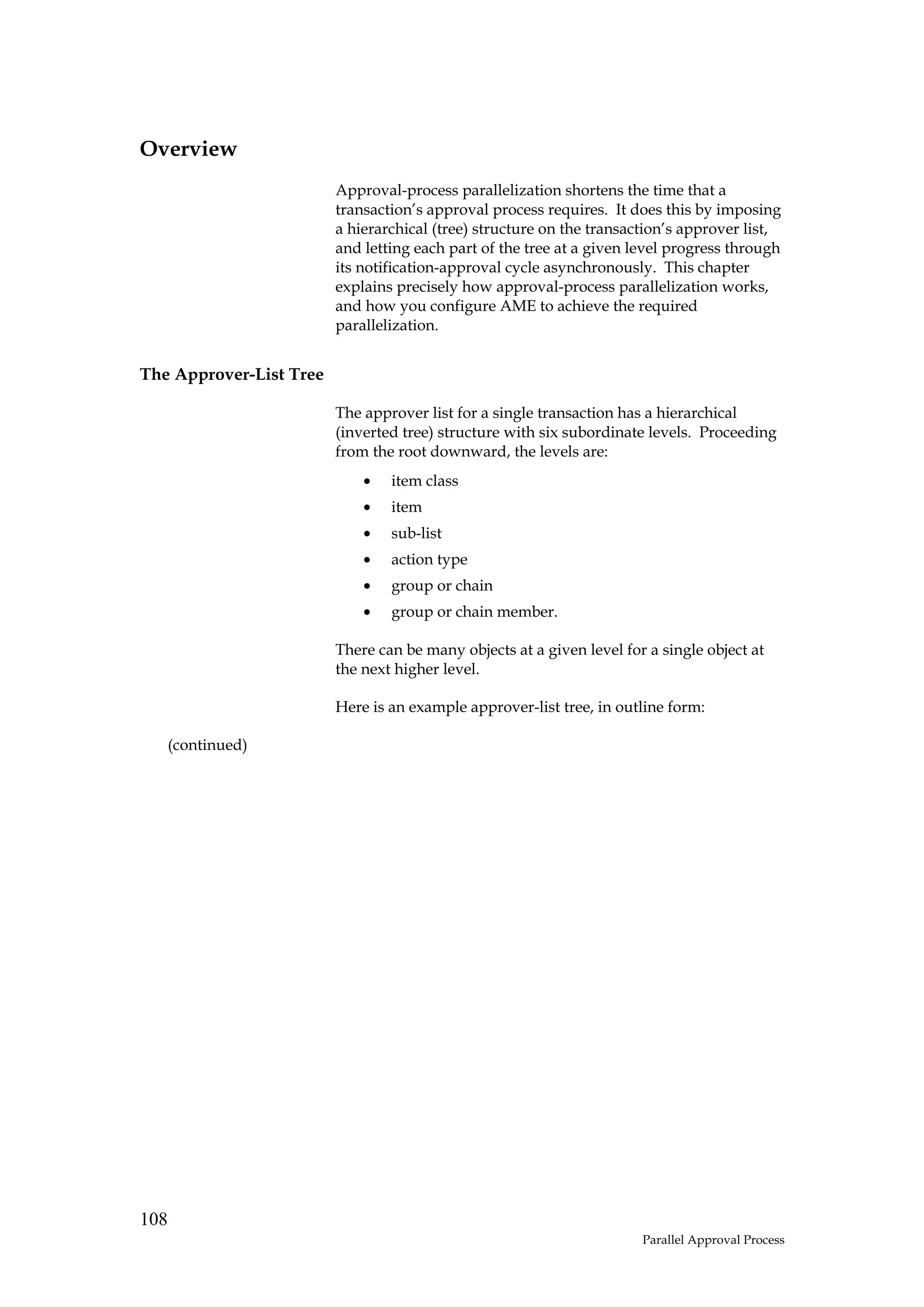 Overview
                         Approval-process parallelization shortens the time that a
                         transaction’s approval process requires. It does this by imposing
                         a hierarchical (tree) structure on the transaction’s approver list,
                         and letting each part of the tree at a given level progress through
                         its notification-approval cycle asynchronously. This chapter
                         explains precisely how approval-process parallelization works,
                         and how you configure AME to achieve the required
                         parallelization.


The Approver-List Tree

                         The approver list for a single transaction has a hierarchical
                         (inverted tree) structure with six subordinate levels. Proceeding
                         from the root downward, the levels are:
                             •   item class
                             •   item
                             •   sub-list
                             •   action type
                             •   group or chain
                             •   group or chain member.

                         There can be many objects at a given level for a single object at
                         the next higher level.

                         Here is an example approver-list tree, in outline form:

      (continued)




108
                                                                       Parallel Approval Process
 