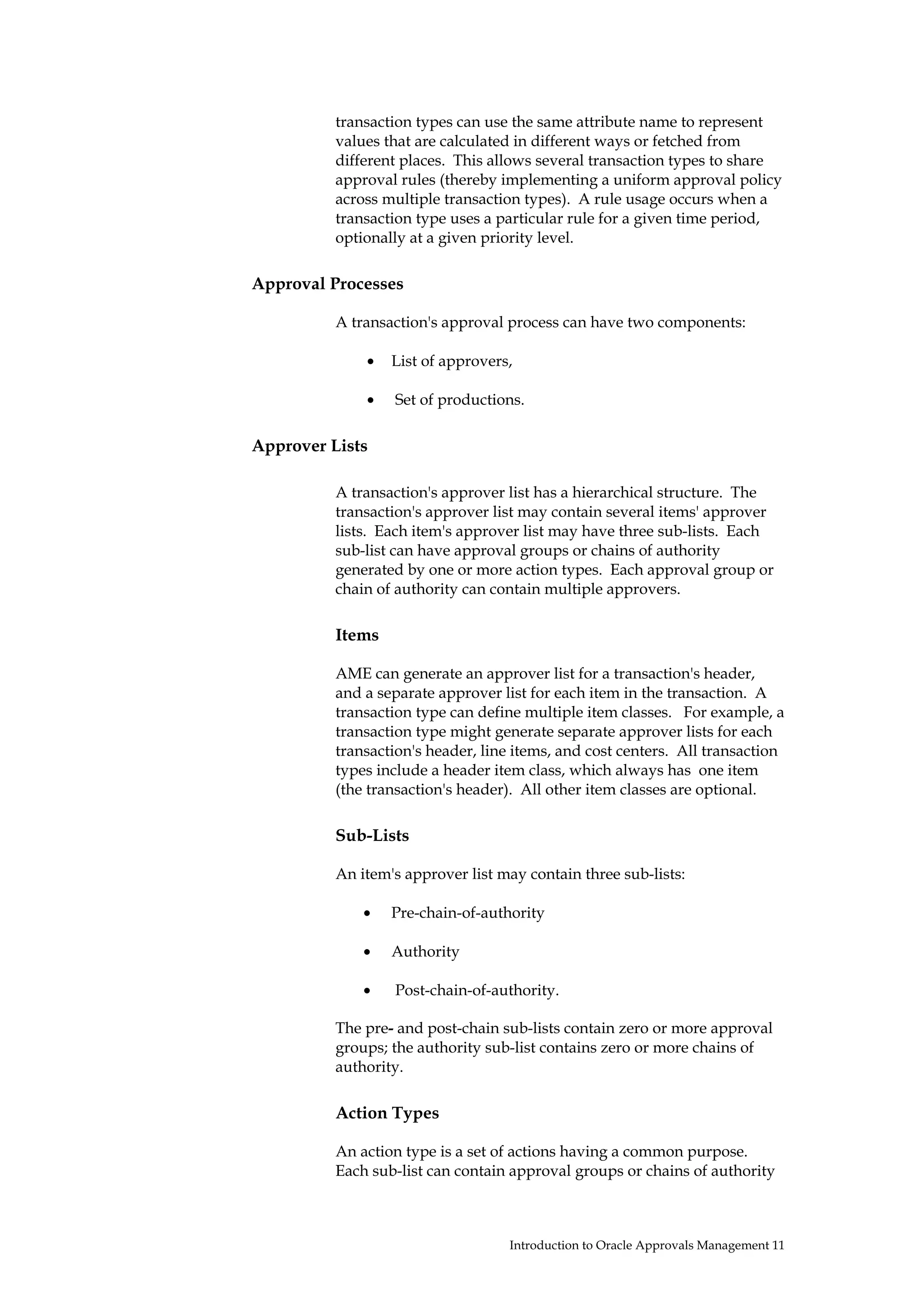 transaction types can use the same attribute name to represent
          values that are calculated in different ways or fetched from
          different places. This allows several transaction types to share
          approval rules (thereby implementing a uniform approval policy
          across multiple transaction types). A rule usage occurs when a
          transaction type uses a particular rule for a given time period,
          optionally at a given priority level.

Approval Processes

          A transaction's approval process can have two components:

              •   List of approvers,

              •   Set of productions.

Approver Lists

          A transaction's approver list has a hierarchical structure. The
          transaction's approver list may contain several items' approver
          lists. Each item's approver list may have three sub-lists. Each
          sub-list can have approval groups or chains of authority
          generated by one or more action types. Each approval group or
          chain of authority can contain multiple approvers.

          Items

          AME can generate an approver list for a transaction's header,
          and a separate approver list for each item in the transaction. A
          transaction type can define multiple item classes. For example, a
          transaction type might generate separate approver lists for each
          transaction's header, line items, and cost centers. All transaction
          types include a header item class, which always has one item
          (the transaction's header). All other item classes are optional.

          Sub-Lists

          An item's approver list may contain three sub-lists:

              •   Pre-chain-of-authority

              •   Authority

              •   Post-chain-of-authority.

          The pre- and post-chain sub-lists contain zero or more approval
          groups; the authority sub-list contains zero or more chains of
          authority.

          Action Types

          An action type is a set of actions having a common purpose.
          Each sub-list can contain approval groups or chains of authority



                                   Introduction to Oracle Approvals Management 11
 