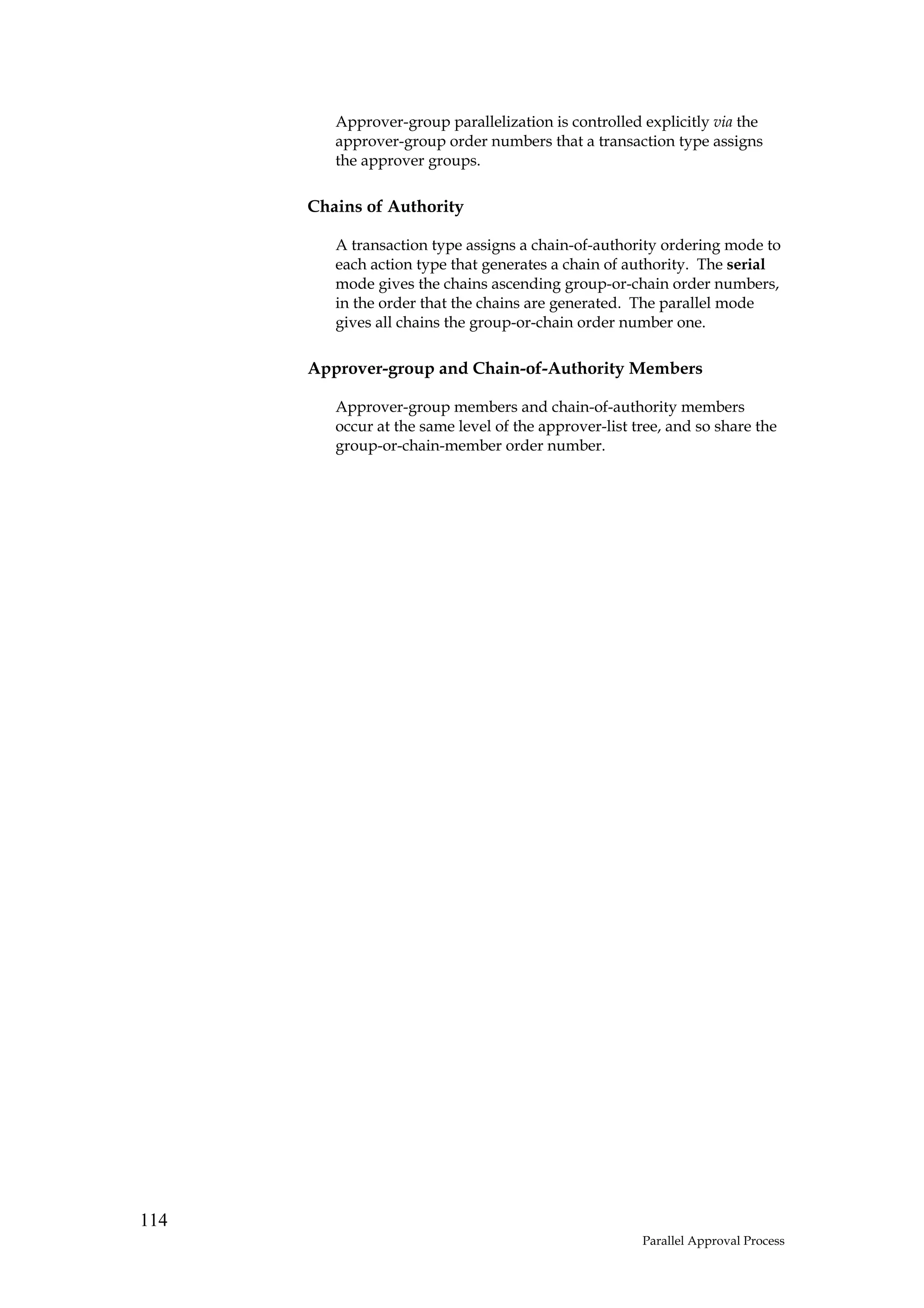 Approver-group parallelization is controlled explicitly via the
         approver-group order numbers that a transaction type assigns
         the approver groups.

      Chains of Authority

         A transaction type assigns a chain-of-authority ordering mode to
         each action type that generates a chain of authority. The serial
         mode gives the chains ascending group-or-chain order numbers,
         in the order that the chains are generated. The parallel mode
         gives all chains the group-or-chain order number one.

      Approver-group and Chain-of-Authority Members

         Approver-group members and chain-of-authority members
         occur at the same level of the approver-list tree, and so share the
         group-or-chain-member order number.




114
                                                       Parallel Approval Process
 
