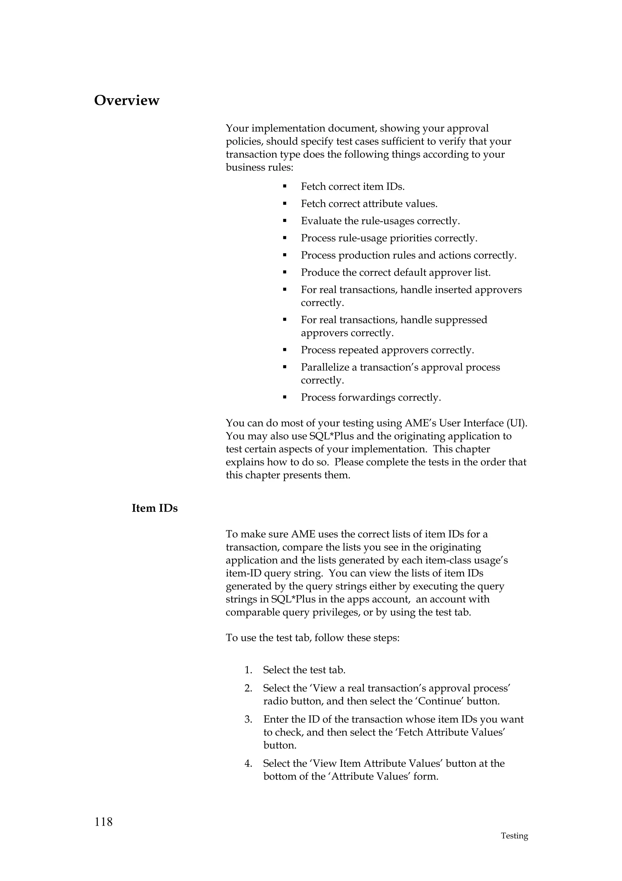 Overview
                 Your implementation document, showing your approval
                 policies, should specify test cases sufficient to verify that your
                 transaction type does the following things according to your
                 business rules:
                                   Fetch correct item IDs.
                                   Fetch correct attribute values.
                                   Evaluate the rule-usages correctly.
                                   Process rule-usage priorities correctly.
                                   Process production rules and actions correctly.
                                   Produce the correct default approver list.
                                   For real transactions, handle inserted approvers
                                   correctly.
                                   For real transactions, handle suppressed
                                   approvers correctly.
                                   Process repeated approvers correctly.
                                   Parallelize a transaction’s approval process
                                   correctly.
                                   Process forwardings correctly.

                 You can do most of your testing using AME’s User Interface (UI).
                 You may also use SQL*Plus and the originating application to
                 test certain aspects of your implementation. This chapter
                 explains how to do so. Please complete the tests in the order that
                 this chapter presents them.


      Item IDs

                 To make sure AME uses the correct lists of item IDs for a
                 transaction, compare the lists you see in the originating
                 application and the lists generated by each item-class usage’s
                 item-ID query string. You can view the lists of item IDs
                 generated by the query strings either by executing the query
                 strings in SQL*Plus in the apps account, an account with
                 comparable query privileges, or by using the test tab.

                 To use the test tab, follow these steps:


                     1.   Select the test tab.
                     2.   Select the ‘View a real transaction’s approval process’
                          radio button, and then select the ‘Continue’ button.
                     3.   Enter the ID of the transaction whose item IDs you want
                          to check, and then select the ‘Fetch Attribute Values’
                          button.
                     4.   Select the ‘View Item Attribute Values’ button at the
                          bottom of the ‘Attribute Values’ form.



118
                                                                                  Testing
 