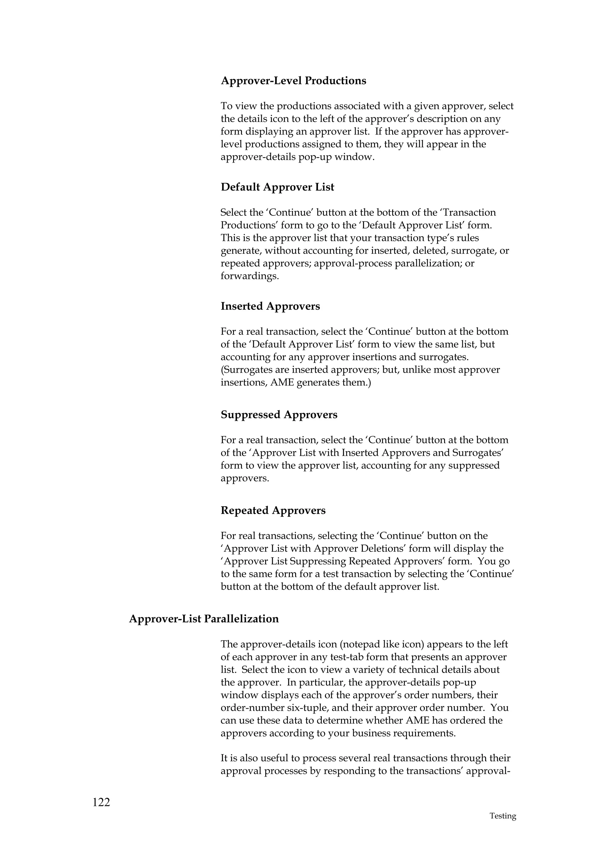 Approver-Level Productions

                       To view the productions associated with a given approver, select
                       the details icon to the left of the approver’s description on any
                       form displaying an approver list. If the approver has approver-
                       level productions assigned to them, they will appear in the
                       approver-details pop-up window.

                       Default Approver List

                       Select the ‘Continue’ button at the bottom of the ‘Transaction
                       Productions’ form to go to the ‘Default Approver List’ form.
                       This is the approver list that your transaction type’s rules
                       generate, without accounting for inserted, deleted, surrogate, or
                       repeated approvers; approval-process parallelization; or
                       forwardings.

                       Inserted Approvers

                       For a real transaction, select the ‘Continue’ button at the bottom
                       of the ‘Default Approver List’ form to view the same list, but
                       accounting for any approver insertions and surrogates.
                       (Surrogates are inserted approvers; but, unlike most approver
                       insertions, AME generates them.)


                       Suppressed Approvers

                       For a real transaction, select the ‘Continue’ button at the bottom
                       of the ‘Approver List with Inserted Approvers and Surrogates’
                       form to view the approver list, accounting for any suppressed
                       approvers.


                       Repeated Approvers

                       For real transactions, selecting the ‘Continue’ button on the
                       ‘Approver List with Approver Deletions’ form will display the
                       ‘Approver List Suppressing Repeated Approvers’ form. You go
                       to the same form for a test transaction by selecting the ‘Continue’
                       button at the bottom of the default approver list.


      Approver-List Parallelization

                       The approver-details icon (notepad like icon) appears to the left
                       of each approver in any test-tab form that presents an approver
                       list. Select the icon to view a variety of technical details about
                       the approver. In particular, the approver-details pop-up
                       window displays each of the approver’s order numbers, their
                       order-number six-tuple, and their approver order number. You
                       can use these data to determine whether AME has ordered the
                       approvers according to your business requirements.

                       It is also useful to process several real transactions through their
                       approval processes by responding to the transactions’ approval-


122
                                                                                      Testing
 