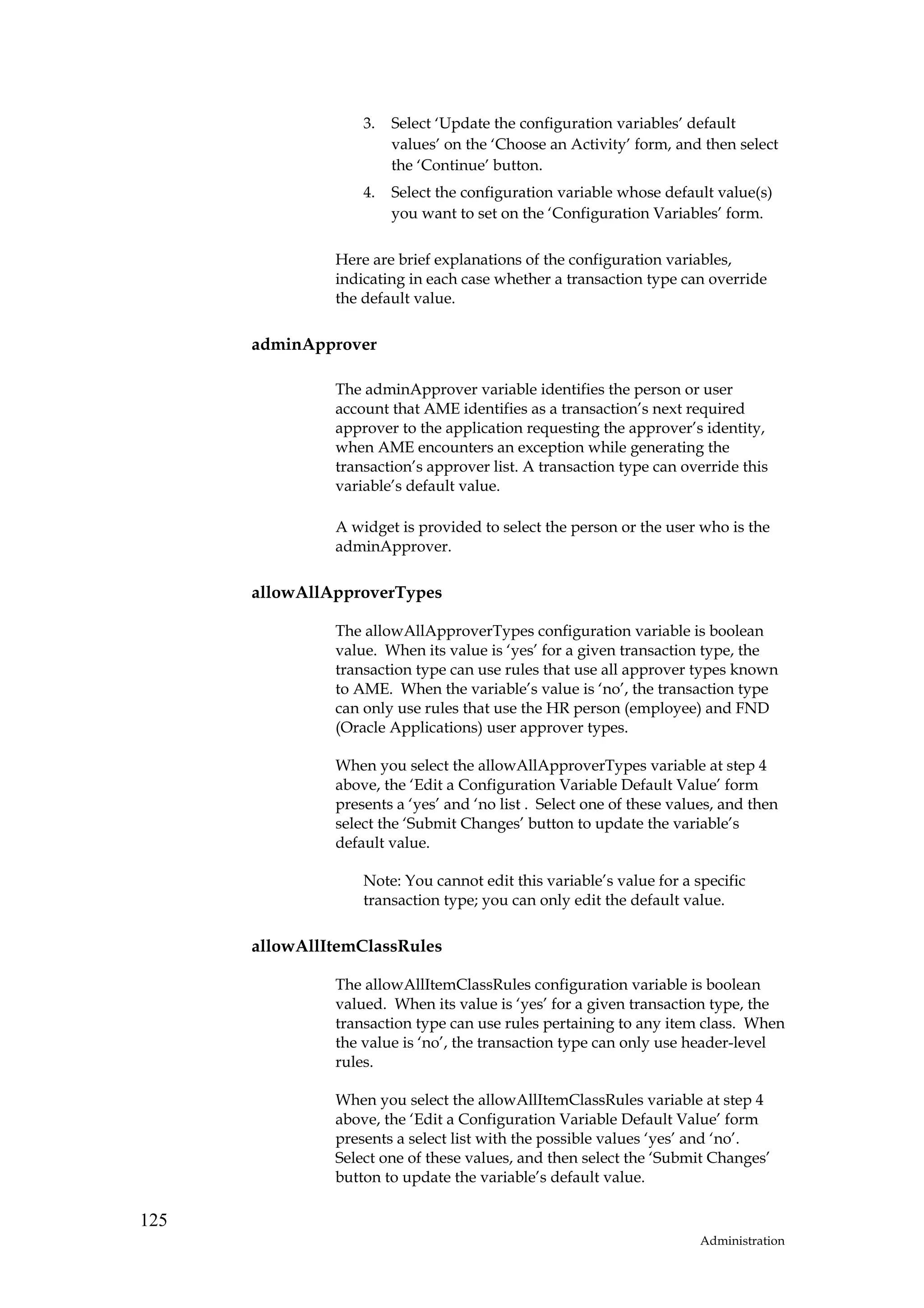 3.   Select ‘Update the configuration variables’ default
                        values’ on the ‘Choose an Activity’ form, and then select
                        the ‘Continue’ button.
                   4.   Select the configuration variable whose default value(s)
                        you want to set on the ‘Configuration Variables’ form.

               Here are brief explanations of the configuration variables,
               indicating in each case whether a transaction type can override
               the default value.

      adminApprover

               The adminApprover variable identifies the person or user
               account that AME identifies as a transaction’s next required
               approver to the application requesting the approver’s identity,
               when AME encounters an exception while generating the
               transaction’s approver list. A transaction type can override this
               variable’s default value.

               A widget is provided to select the person or the user who is the
               adminApprover.

      allowAllApproverTypes

               The allowAllApproverTypes configuration variable is boolean
               value. When its value is ‘yes’ for a given transaction type, the
               transaction type can use rules that use all approver types known
               to AME. When the variable’s value is ‘no’, the transaction type
               can only use rules that use the HR person (employee) and FND
               (Oracle Applications) user approver types.

               When you select the allowAllApproverTypes variable at step 4
               above, the ‘Edit a Configuration Variable Default Value’ form
               presents a ‘yes’ and ‘no list . Select one of these values, and then
               select the ‘Submit Changes’ button to update the variable’s
               default value.

                   Note: You cannot edit this variable’s value for a specific
                   transaction type; you can only edit the default value.

      allowAllItemClassRules

               The allowAllItemClassRules configuration variable is boolean
               valued. When its value is ‘yes’ for a given transaction type, the
               transaction type can use rules pertaining to any item class. When
               the value is ‘no’, the transaction type can only use header-level
               rules.

               When you select the allowAllItemClassRules variable at step 4
               above, the ‘Edit a Configuration Variable Default Value’ form
               presents a select list with the possible values ‘yes’ and ‘no’.
               Select one of these values, and then select the ‘Submit Changes’
               button to update the variable’s default value.

125
                                                                       Administration
 