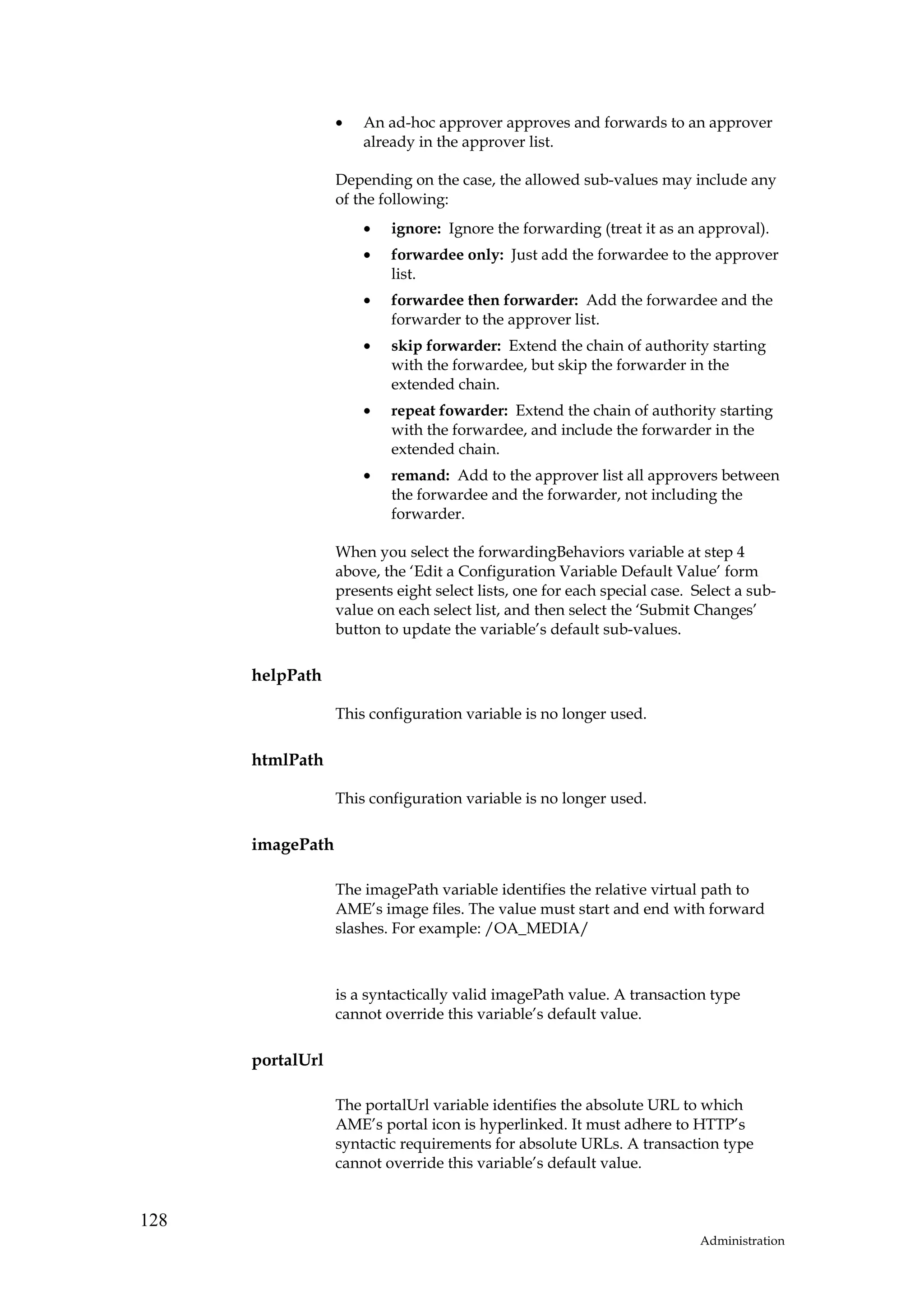 •   An ad-hoc approver approves and forwards to an approver
                      already in the approver list.

                  Depending on the case, the allowed sub-values may include any
                  of the following:
                      •   ignore: Ignore the forwarding (treat it as an approval).
                      •   forwardee only: Just add the forwardee to the approver
                          list.
                      •   forwardee then forwarder: Add the forwardee and the
                          forwarder to the approver list.
                      •   skip forwarder: Extend the chain of authority starting
                          with the forwardee, but skip the forwarder in the
                          extended chain.
                      •   repeat fowarder: Extend the chain of authority starting
                          with the forwardee, and include the forwarder in the
                          extended chain.
                      •   remand: Add to the approver list all approvers between
                          the forwardee and the forwarder, not including the
                          forwarder.

                  When you select the forwardingBehaviors variable at step 4
                  above, the ‘Edit a Configuration Variable Default Value’ form
                  presents eight select lists, one for each special case. Select a sub-
                  value on each select list, and then select the ‘Submit Changes’
                  button to update the variable’s default sub-values.

      helpPath

                  This configuration variable is no longer used.

      htmlPath

                  This configuration variable is no longer used.

      imagePath

                  The imagePath variable identifies the relative virtual path to
                  AME’s image files. The value must start and end with forward
                  slashes. For example: /OA_MEDIA/



                  is a syntactically valid imagePath value. A transaction type
                  cannot override this variable’s default value.

      portalUrl

                  The portalUrl variable identifies the absolute URL to which
                  AME’s portal icon is hyperlinked. It must adhere to HTTP’s
                  syntactic requirements for absolute URLs. A transaction type
                  cannot override this variable’s default value.


128
                                                                           Administration
 