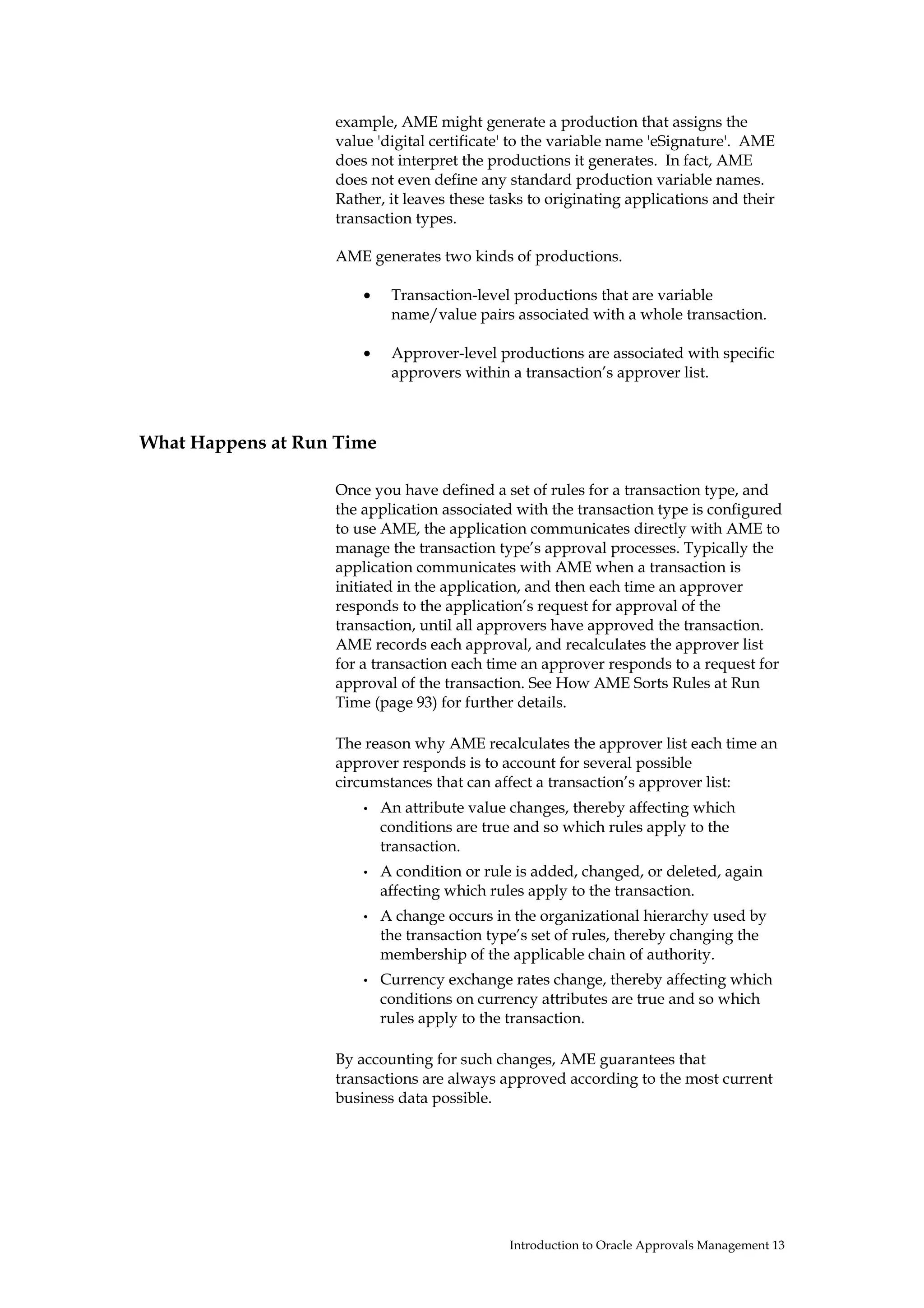example, AME might generate a production that assigns the
                   value 'digital certificate' to the variable name 'eSignature'. AME
                   does not interpret the productions it generates. In fact, AME
                   does not even define any standard production variable names.
                   Rather, it leaves these tasks to originating applications and their
                   transaction types.

                   AME generates two kinds of productions.

                       •    Transaction-level productions that are variable
                            name/value pairs associated with a whole transaction.

                       •    Approver-level productions are associated with specific
                            approvers within a transaction’s approver list.



What Happens at Run Time

                   Once you have defined a set of rules for a transaction type, and
                   the application associated with the transaction type is configured
                   to use AME, the application communicates directly with AME to
                   manage the transaction type’s approval processes. Typically the
                   application communicates with AME when a transaction is
                   initiated in the application, and then each time an approver
                   responds to the application’s request for approval of the
                   transaction, until all approvers have approved the transaction.
                   AME records each approval, and recalculates the approver list
                   for a transaction each time an approver responds to a request for
                   approval of the transaction. See How AME Sorts Rules at Run
                   Time (page 93) for further details.

                   The reason why AME recalculates the approver list each time an
                   approver responds is to account for several possible
                   circumstances that can affect a transaction’s approver list:
                       •   An attribute value changes, thereby affecting which
                           conditions are true and so which rules apply to the
                           transaction.
                       •   A condition or rule is added, changed, or deleted, again
                           affecting which rules apply to the transaction.
                       •   A change occurs in the organizational hierarchy used by
                           the transaction type’s set of rules, thereby changing the
                           membership of the applicable chain of authority.
                       •   Currency exchange rates change, thereby affecting which
                           conditions on currency attributes are true and so which
                           rules apply to the transaction.

                   By accounting for such changes, AME guarantees that
                   transactions are always approved according to the most current
                   business data possible.




                                              Introduction to Oracle Approvals Management 13
 