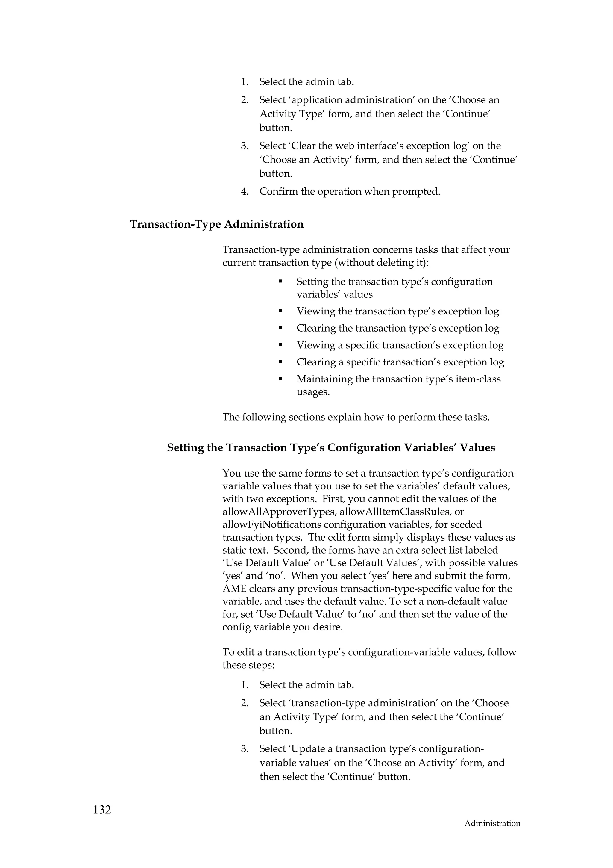 1.   Select the admin tab.
                          2.   Select ‘application administration’ on the ‘Choose an
                               Activity Type’ form, and then select the ‘Continue’
                               button.
                          3.   Select ‘Clear the web interface’s exception log’ on the
                               ‘Choose an Activity’ form, and then select the ‘Continue’
                               button.
                          4.   Confirm the operation when prompted.


      Transaction-Type Administration

                      Transaction-type administration concerns tasks that affect your
                      current transaction type (without deleting it):
                                       Setting the transaction type’s configuration
                                       variables’ values
                                       Viewing the transaction type’s exception log
                                       Clearing the transaction type’s exception log
                                       Viewing a specific transaction’s exception log
                                       Clearing a specific transaction’s exception log
                                       Maintaining the transaction type’s item-class
                                       usages.

                      The following sections explain how to perform these tasks.

            Setting the Transaction Type’s Configuration Variables’ Values

                      You use the same forms to set a transaction type’s configuration-
                      variable values that you use to set the variables’ default values,
                      with two exceptions. First, you cannot edit the values of the
                      allowAllApproverTypes, allowAllItemClassRules, or
                      allowFyiNotifications configuration variables, for seeded
                      transaction types. The edit form simply displays these values as
                      static text. Second, the forms have an extra select list labeled
                      ‘Use Default Value’ or ‘Use Default Values’, with possible values
                      ‘yes’ and ‘no’. When you select ‘yes’ here and submit the form,
                      AME clears any previous transaction-type-specific value for the
                      variable, and uses the default value. To set a non-default value
                      for, set ‘Use Default Value’ to ‘no’ and then set the value of the
                      config variable you desire.

                      To edit a transaction type’s configuration-variable values, follow
                      these steps:
                          1.   Select the admin tab.
                          2.   Select ‘transaction-type administration’ on the ‘Choose
                               an Activity Type’ form, and then select the ‘Continue’
                               button.
                          3.   Select ‘Update a transaction type’s configuration-
                               variable values’ on the ‘Choose an Activity’ form, and
                               then select the ‘Continue’ button.


132
                                                                            Administration
 