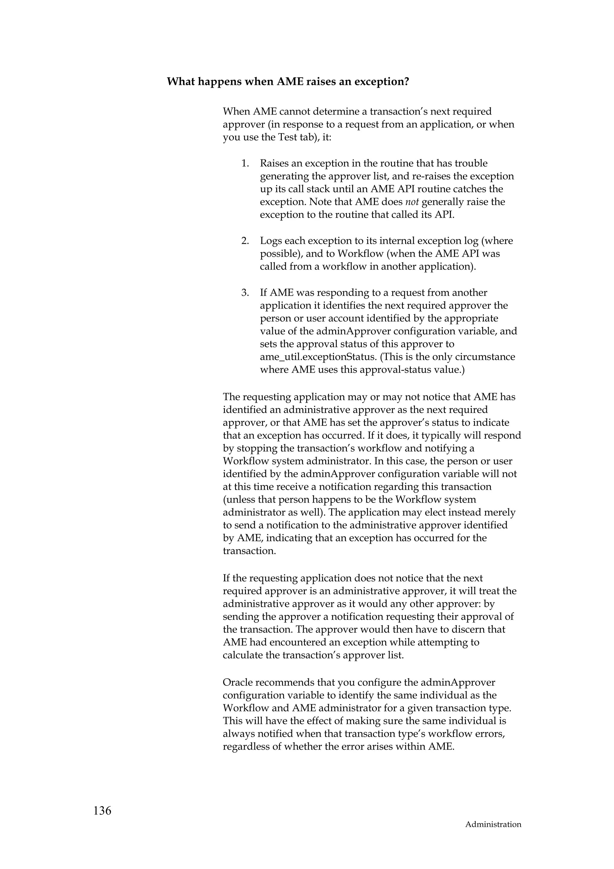 What happens when AME raises an exception?

               When AME cannot determine a transaction’s next required
               approver (in response to a request from an application, or when
               you use the Test tab), it:

                   1.   Raises an exception in the routine that has trouble
                        generating the approver list, and re-raises the exception
                        up its call stack until an AME API routine catches the
                        exception. Note that AME does not generally raise the
                        exception to the routine that called its API.

                   2.   Logs each exception to its internal exception log (where
                        possible), and to Workflow (when the AME API was
                        called from a workflow in another application).

                   3.   If AME was responding to a request from another
                        application it identifies the next required approver the
                        person or user account identified by the appropriate
                        value of the adminApprover configuration variable, and
                        sets the approval status of this approver to
                        ame_util.exceptionStatus. (This is the only circumstance
                        where AME uses this approval-status value.)

               The requesting application may or may not notice that AME has
               identified an administrative approver as the next required
               approver, or that AME has set the approver’s status to indicate
               that an exception has occurred. If it does, it typically will respond
               by stopping the transaction’s workflow and notifying a
               Workflow system administrator. In this case, the person or user
               identified by the adminApprover configuration variable will not
               at this time receive a notification regarding this transaction
               (unless that person happens to be the Workflow system
               administrator as well). The application may elect instead merely
               to send a notification to the administrative approver identified
               by AME, indicating that an exception has occurred for the
               transaction.

               If the requesting application does not notice that the next
               required approver is an administrative approver, it will treat the
               administrative approver as it would any other approver: by
               sending the approver a notification requesting their approval of
               the transaction. The approver would then have to discern that
               AME had encountered an exception while attempting to
               calculate the transaction’s approver list.

               Oracle recommends that you configure the adminApprover
               configuration variable to identify the same individual as the
               Workflow and AME administrator for a given transaction type.
               This will have the effect of making sure the same individual is
               always notified when that transaction type’s workflow errors,
               regardless of whether the error arises within AME.




136
                                                                      Administration
 