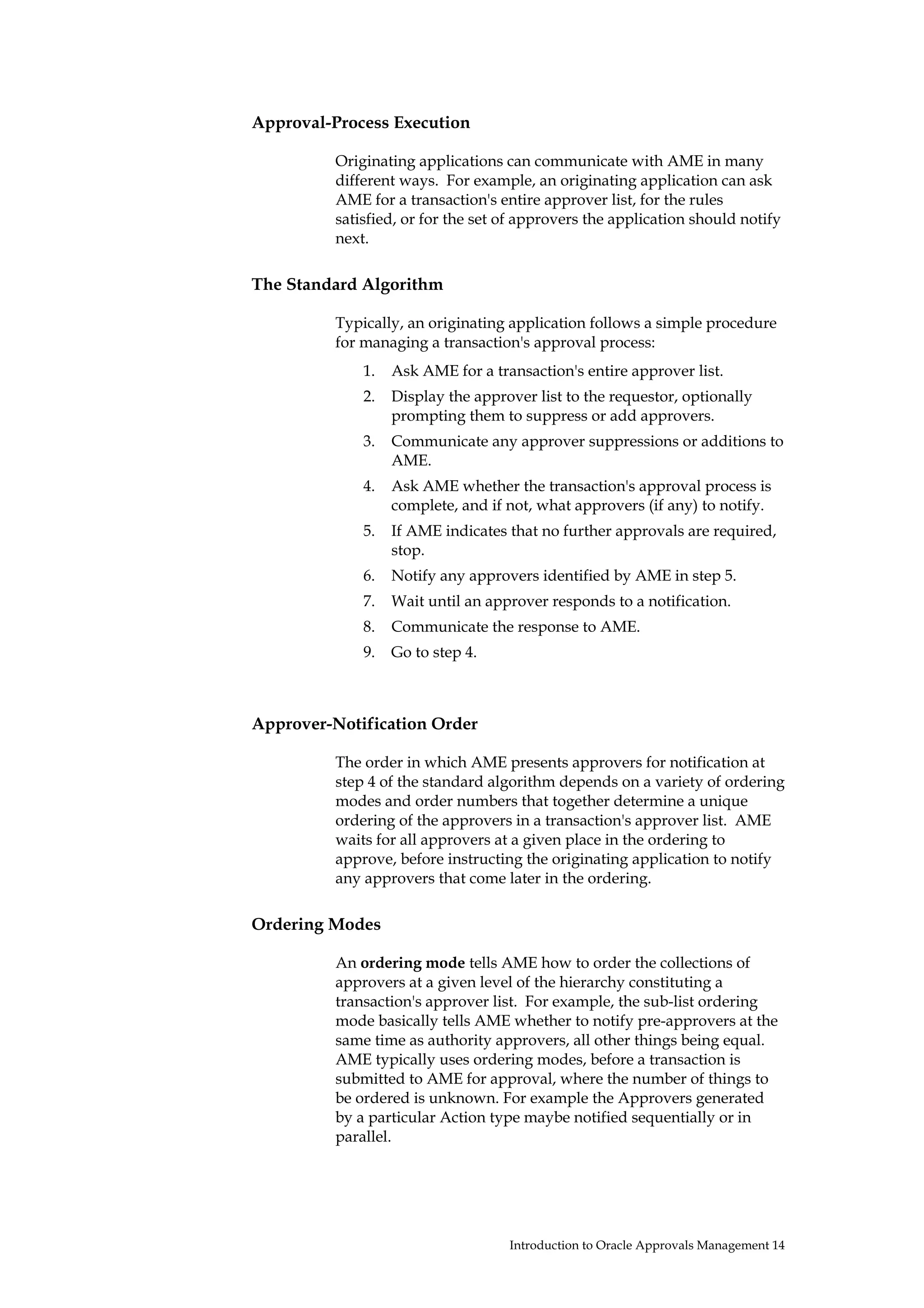 Approval-Process Execution

          Originating applications can communicate with AME in many
          different ways. For example, an originating application can ask
          AME for a transaction's entire approver list, for the rules
          satisfied, or for the set of approvers the application should notify
          next.

The Standard Algorithm

          Typically, an originating application follows a simple procedure
          for managing a transaction's approval process:
              1.   Ask AME for a transaction's entire approver list.
              2.   Display the approver list to the requestor, optionally
                   prompting them to suppress or add approvers.
              3.   Communicate any approver suppressions or additions to
                   AME.
              4.   Ask AME whether the transaction's approval process is
                   complete, and if not, what approvers (if any) to notify.
              5.   If AME indicates that no further approvals are required,
                   stop.
              6.   Notify any approvers identified by AME in step 5.
              7.   Wait until an approver responds to a notification.
              8.   Communicate the response to AME.
              9.   Go to step 4.



Approver-Notification Order

          The order in which AME presents approvers for notification at
          step 4 of the standard algorithm depends on a variety of ordering
          modes and order numbers that together determine a unique
          ordering of the approvers in a transaction's approver list. AME
          waits for all approvers at a given place in the ordering to
          approve, before instructing the originating application to notify
          any approvers that come later in the ordering.

Ordering Modes

          An ordering mode tells AME how to order the collections of
          approvers at a given level of the hierarchy constituting a
          transaction's approver list. For example, the sub-list ordering
          mode basically tells AME whether to notify pre-approvers at the
          same time as authority approvers, all other things being equal.
          AME typically uses ordering modes, before a transaction is
          submitted to AME for approval, where the number of things to
          be ordered is unknown. For example the Approvers generated
          by a particular Action type maybe notified sequentially or in
          parallel.




                                    Introduction to Oracle Approvals Management 14
 