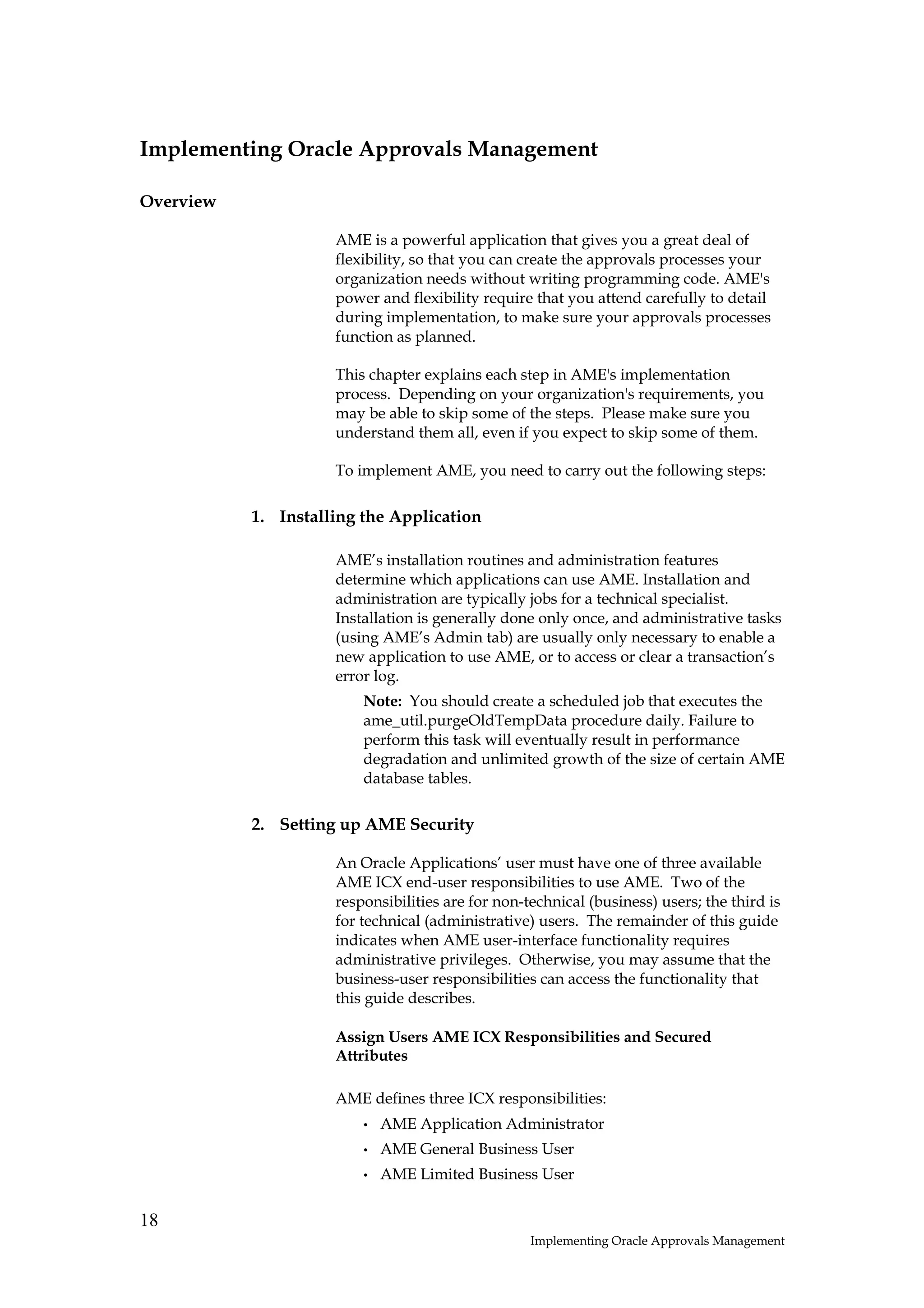 Implementing Oracle Approvals Management

Overview

                     AME is a powerful application that gives you a great deal of
                     flexibility, so that you can create the approvals processes your
                     organization needs without writing programming code. AME's
                     power and flexibility require that you attend carefully to detail
                     during implementation, to make sure your approvals processes
                     function as planned.

                     This chapter explains each step in AME's implementation
                     process. Depending on your organization's requirements, you
                     may be able to skip some of the steps. Please make sure you
                     understand them all, even if you expect to skip some of them.

                     To implement AME, you need to carry out the following steps:

           1. Installing the Application

                     AME’s installation routines and administration features
                     determine which applications can use AME. Installation and
                     administration are typically jobs for a technical specialist.
                     Installation is generally done only once, and administrative tasks
                     (using AME’s Admin tab) are usually only necessary to enable a
                     new application to use AME, or to access or clear a transaction’s
                     error log.
                         Note: You should create a scheduled job that executes the
                         ame_util.purgeOldTempData procedure daily. Failure to
                         perform this task will eventually result in performance
                         degradation and unlimited growth of the size of certain AME
                         database tables.

           2. Setting up AME Security

                     An Oracle Applications’ user must have one of three available
                     AME ICX end-user responsibilities to use AME. Two of the
                     responsibilities are for non-technical (business) users; the third is
                     for technical (administrative) users. The remainder of this guide
                     indicates when AME user-interface functionality requires
                     administrative privileges. Otherwise, you may assume that the
                     business-user responsibilities can access the functionality that
                     this guide describes.

                     Assign Users AME ICX Responsibilities and Secured
                     Attributes

                     AME defines three ICX responsibilities:
                         •   AME Application Administrator
                         •   AME General Business User
                         •   AME Limited Business User


18
                                                   Implementing Oracle Approvals Management
 