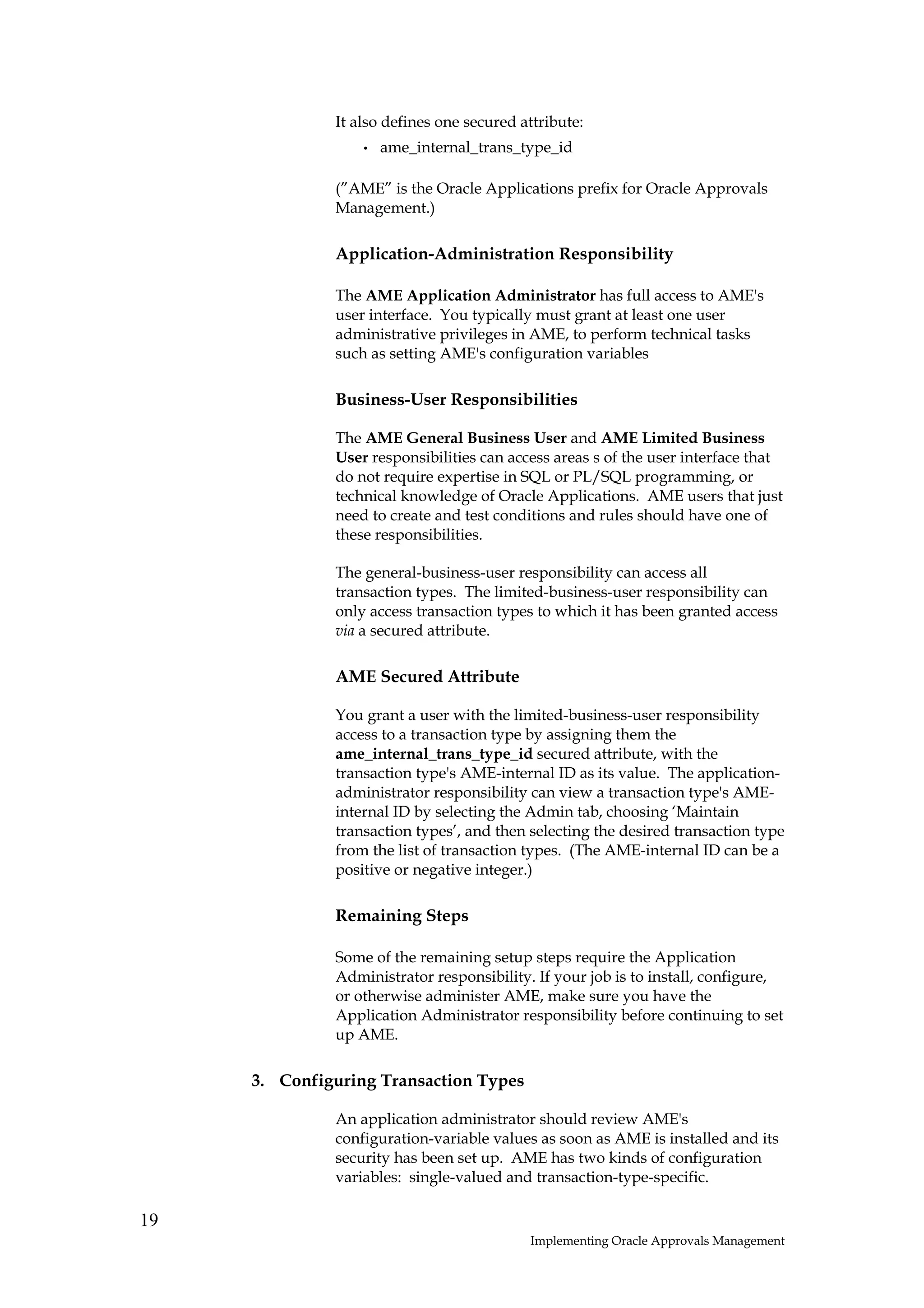 It also defines one secured attribute:
                  •   ame_internal_trans_type_id

              (”AME” is the Oracle Applications prefix for Oracle Approvals
              Management.)

              Application-Administration Responsibility

              The AME Application Administrator has full access to AME's
              user interface. You typically must grant at least one user
              administrative privileges in AME, to perform technical tasks
              such as setting AME's configuration variables

              Business-User Responsibilities

              The AME General Business User and AME Limited Business
              User responsibilities can access areas s of the user interface that
              do not require expertise in SQL or PL/SQL programming, or
              technical knowledge of Oracle Applications. AME users that just
              need to create and test conditions and rules should have one of
              these responsibilities.

              The general-business-user responsibility can access all
              transaction types. The limited-business-user responsibility can
              only access transaction types to which it has been granted access
              via a secured attribute.

              AME Secured Attribute

              You grant a user with the limited-business-user responsibility
              access to a transaction type by assigning them the
              ame_internal_trans_type_id secured attribute, with the
              transaction type's AME-internal ID as its value. The application-
              administrator responsibility can view a transaction type's AME-
              internal ID by selecting the Admin tab, choosing ‘Maintain
              transaction types’, and then selecting the desired transaction type
              from the list of transaction types. (The AME-internal ID can be a
              positive or negative integer.)

              Remaining Steps

              Some of the remaining setup steps require the Application
              Administrator responsibility. If your job is to install, configure,
              or otherwise administer AME, make sure you have the
              Application Administrator responsibility before continuing to set
              up AME.

     3. Configuring Transaction Types

              An application administrator should review AME's
              configuration-variable values as soon as AME is installed and its
              security has been set up. AME has two kinds of configuration
              variables: single-valued and transaction-type-specific.

19
                                           Implementing Oracle Approvals Management
 
