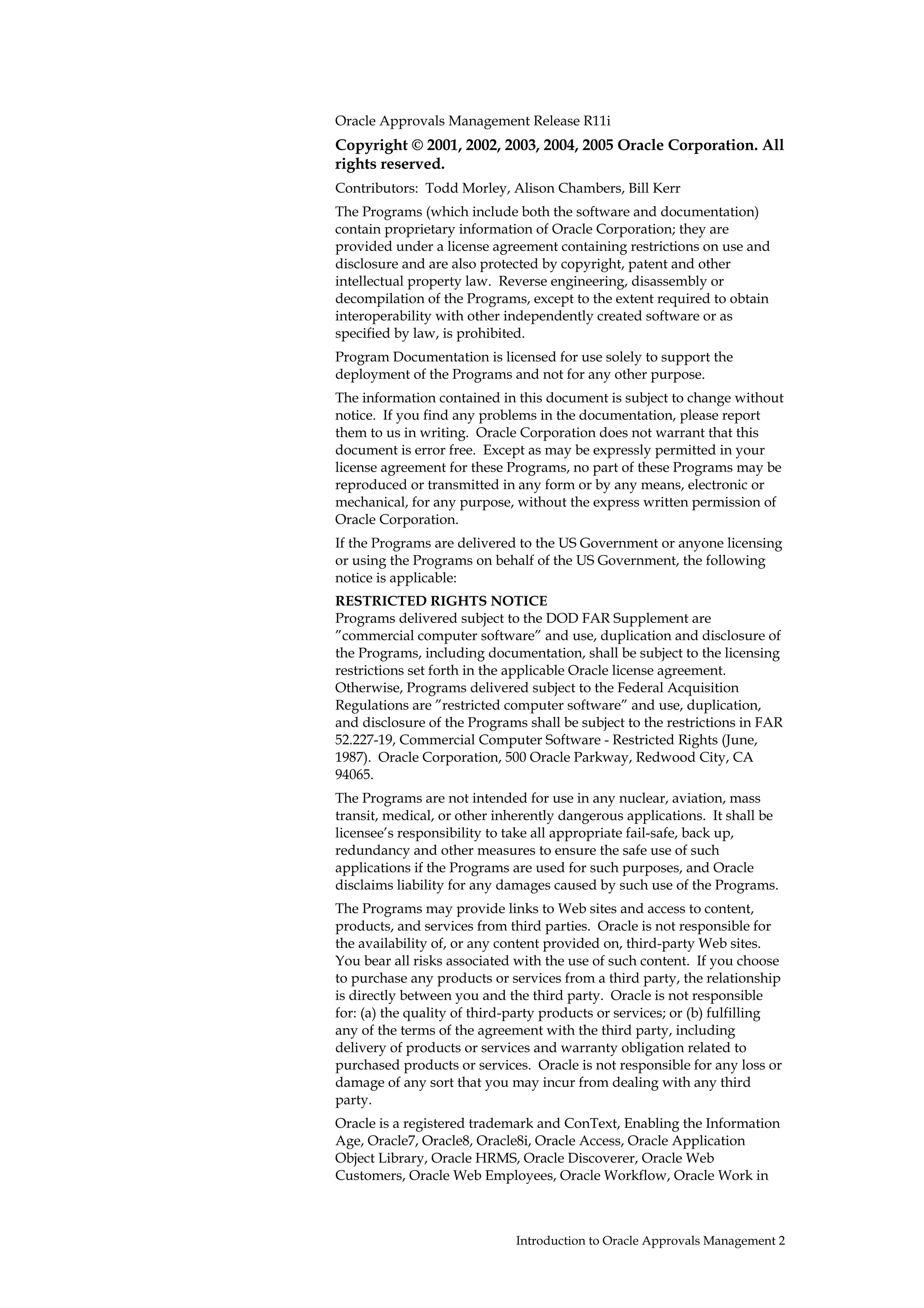 Oracle Approvals Management Release R11i
Copyright © 2001, 2002, 2003, 2004, 2005 Oracle Corporation. All
rights reserved.
Contributors: Todd Morley, Alison Chambers, Bill Kerr
The Programs (which include both the software and documentation)
contain proprietary information of Oracle Corporation; they are
provided under a license agreement containing restrictions on use and
disclosure and are also protected by copyright, patent and other
intellectual property law. Reverse engineering, disassembly or
decompilation of the Programs, except to the extent required to obtain
interoperability with other independently created software or as
specified by law, is prohibited.
Program Documentation is licensed for use solely to support the
deployment of the Programs and not for any other purpose.
The information contained in this document is subject to change without
notice. If you find any problems in the documentation, please report
them to us in writing. Oracle Corporation does not warrant that this
document is error free. Except as may be expressly permitted in your
license agreement for these Programs, no part of these Programs may be
reproduced or transmitted in any form or by any means, electronic or
mechanical, for any purpose, without the express written permission of
Oracle Corporation.
If the Programs are delivered to the US Government or anyone licensing
or using the Programs on behalf of the US Government, the following
notice is applicable:
RESTRICTED RIGHTS NOTICE
Programs delivered subject to the DOD FAR Supplement are
”commercial computer software” and use, duplication and disclosure of
the Programs, including documentation, shall be subject to the licensing
restrictions set forth in the applicable Oracle license agreement.
Otherwise, Programs delivered subject to the Federal Acquisition
Regulations are ”restricted computer software” and use, duplication,
and disclosure of the Programs shall be subject to the restrictions in FAR
52.227-19, Commercial Computer Software - Restricted Rights (June,
1987). Oracle Corporation, 500 Oracle Parkway, Redwood City, CA
94065.
The Programs are not intended for use in any nuclear, aviation, mass
transit, medical, or other inherently dangerous applications. It shall be
licensee’s responsibility to take all appropriate fail-safe, back up,
redundancy and other measures to ensure the safe use of such
applications if the Programs are used for such purposes, and Oracle
disclaims liability for any damages caused by such use of the Programs.
The Programs may provide links to Web sites and access to content,
products, and services from third parties. Oracle is not responsible for
the availability of, or any content provided on, third-party Web sites.
You bear all risks associated with the use of such content. If you choose
to purchase any products or services from a third party, the relationship
is directly between you and the third party. Oracle is not responsible
for: (a) the quality of third-party products or services; or (b) fulfilling
any of the terms of the agreement with the third party, including
delivery of products or services and warranty obligation related to
purchased products or services. Oracle is not responsible for any loss or
damage of any sort that you may incur from dealing with any third
party.
Oracle is a registered trademark and ConText, Enabling the Information
Age, Oracle7, Oracle8, Oracle8i, Oracle Access, Oracle Application
Object Library, Oracle HRMS, Oracle Discoverer, Oracle Web
Customers, Oracle Web Employees, Oracle Workflow, Oracle Work in



                              Introduction to Oracle Approvals Management 2
 
