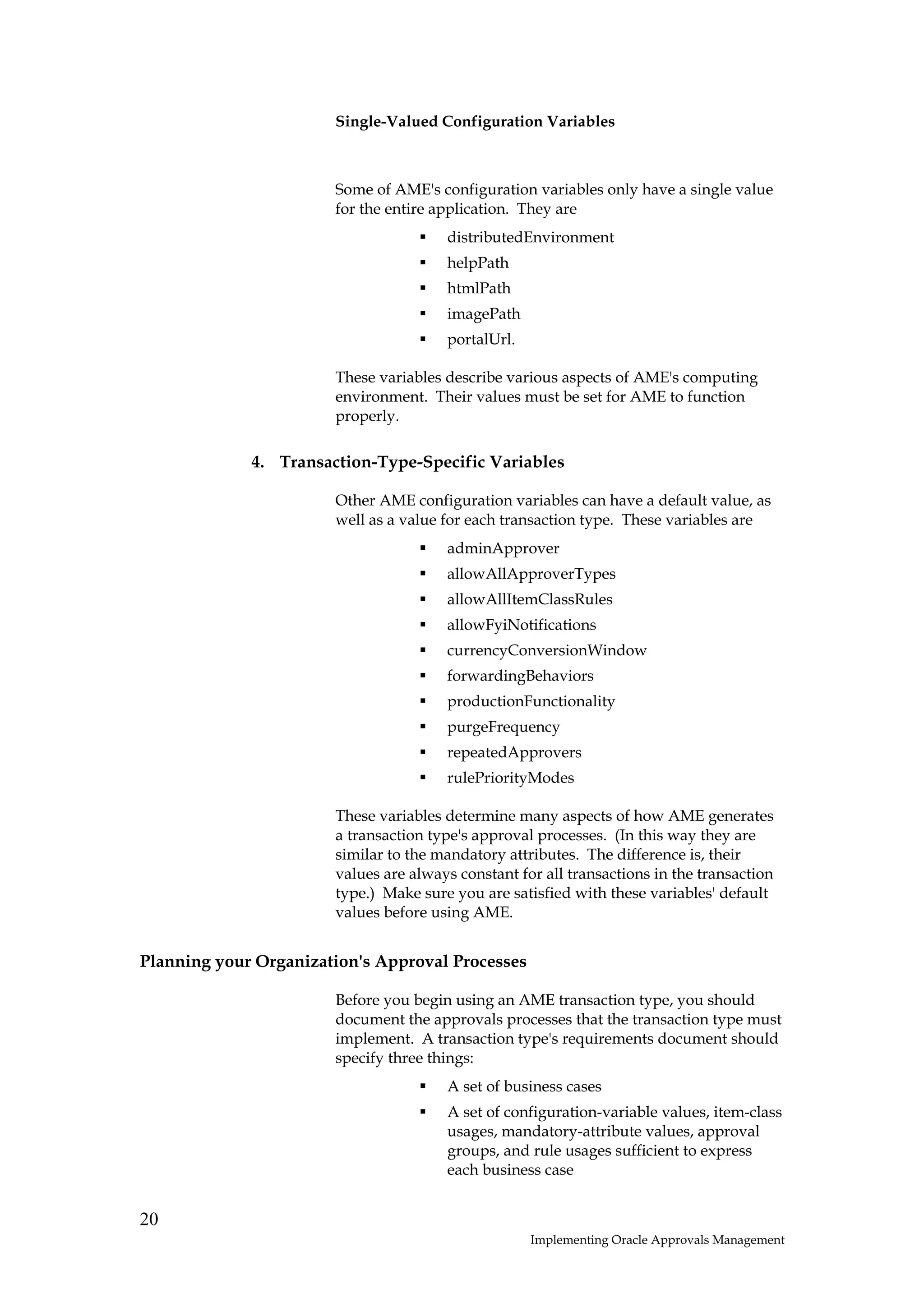 Single-Valued Configuration Variables



                       Some of AME's configuration variables only have a single value
                       for the entire application. They are
                                       distributedEnvironment
                                       helpPath
                                       htmlPath
                                       imagePath
                                       portalUrl.

                       These variables describe various aspects of AME's computing
                       environment. Their values must be set for AME to function
                       properly.

             4. Transaction-Type-Specific Variables

                       Other AME configuration variables can have a default value, as
                       well as a value for each transaction type. These variables are
                                       adminApprover
                                       allowAllApproverTypes
                                       allowAllItemClassRules
                                       allowFyiNotifications
                                       currencyConversionWindow
                                       forwardingBehaviors
                                       productionFunctionality
                                       purgeFrequency
                                       repeatedApprovers
                                       rulePriorityModes

                       These variables determine many aspects of how AME generates
                       a transaction type's approval processes. (In this way they are
                       similar to the mandatory attributes. The difference is, their
                       values are always constant for all transactions in the transaction
                       type.) Make sure you are satisfied with these variables' default
                       values before using AME.


Planning your Organization's Approval Processes

                       Before you begin using an AME transaction type, you should
                       document the approvals processes that the transaction type must
                       implement. A transaction type's requirements document should
                       specify three things:
                                       A set of business cases
                                       A set of configuration-variable values, item-class
                                       usages, mandatory-attribute values, approval
                                       groups, and rule usages sufficient to express
                                       each business case


20
                                                    Implementing Oracle Approvals Management
 