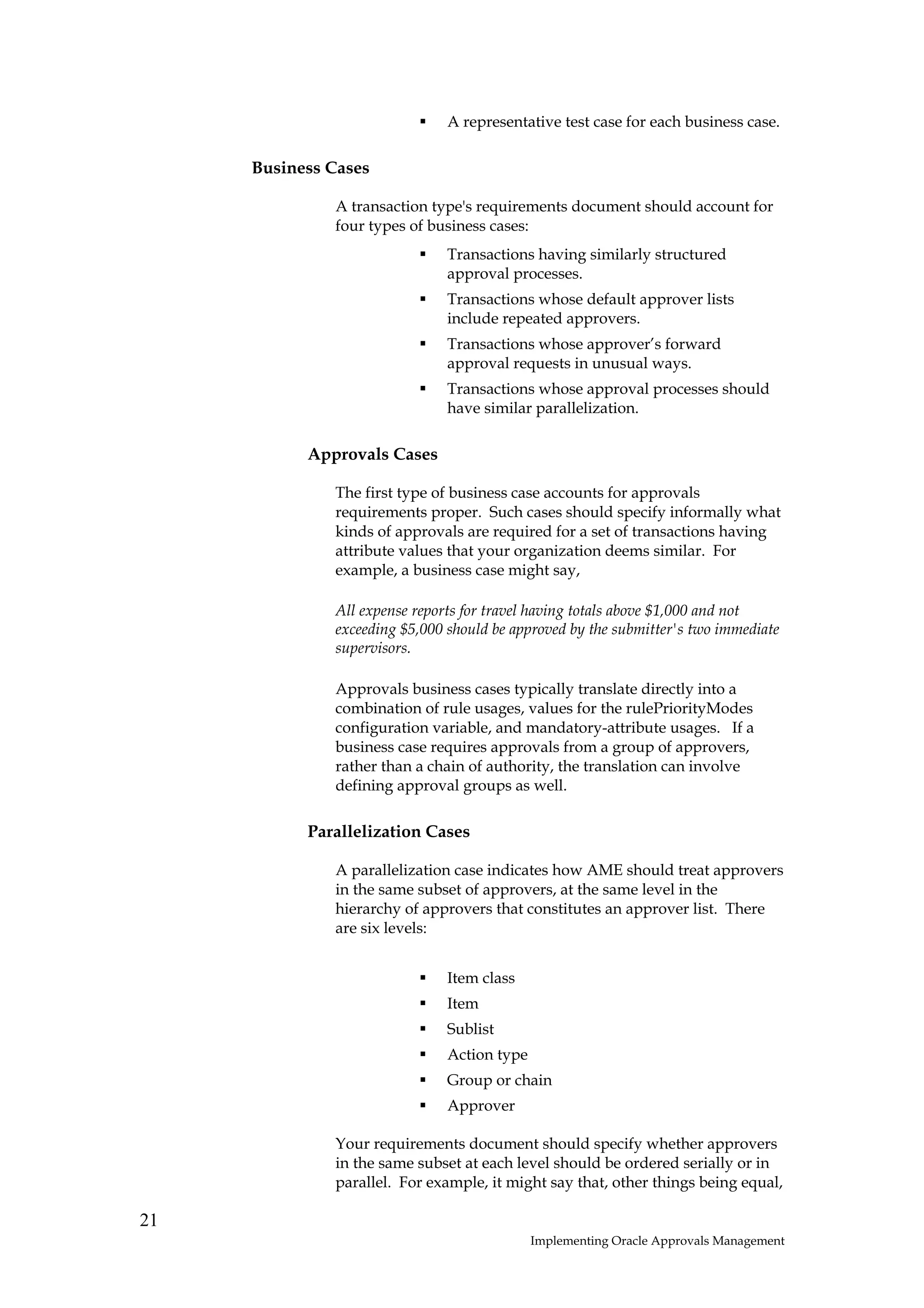 A representative test case for each business case.

     Business Cases

              A transaction type's requirements document should account for
              four types of business cases:
                               Transactions having similarly structured
                               approval processes.
                               Transactions whose default approver lists
                               include repeated approvers.
                               Transactions whose approver’s forward
                               approval requests in unusual ways.
                               Transactions whose approval processes should
                               have similar parallelization.

           Approvals Cases

              The first type of business case accounts for approvals
              requirements proper. Such cases should specify informally what
              kinds of approvals are required for a set of transactions having
              attribute values that your organization deems similar. For
              example, a business case might say,

              All expense reports for travel having totals above $1,000 and not
              exceeding $5,000 should be approved by the submitter's two immediate
              supervisors.

              Approvals business cases typically translate directly into a
              combination of rule usages, values for the rulePriorityModes
              configuration variable, and mandatory-attribute usages. If a
              business case requires approvals from a group of approvers,
              rather than a chain of authority, the translation can involve
              defining approval groups as well.

           Parallelization Cases

              A parallelization case indicates how AME should treat approvers
              in the same subset of approvers, at the same level in the
              hierarchy of approvers that constitutes an approver list. There
              are six levels:


                               Item class
                               Item
                               Sublist
                               Action type
                               Group or chain
                               Approver

              Your requirements document should specify whether approvers
              in the same subset at each level should be ordered serially or in
              parallel. For example, it might say that, other things being equal,

21
                                             Implementing Oracle Approvals Management
 