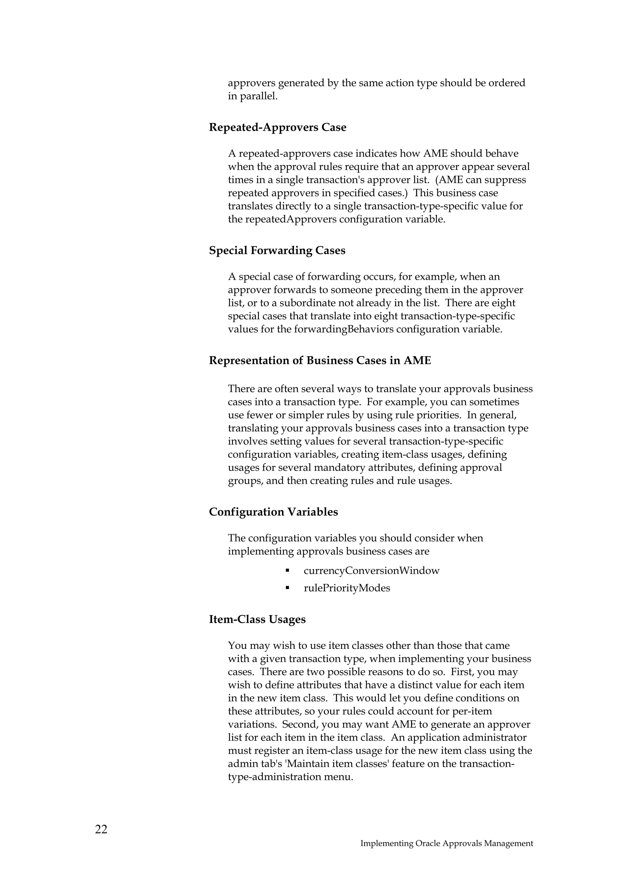 approvers generated by the same action type should be ordered
        in parallel.

     Repeated-Approvers Case

        A repeated-approvers case indicates how AME should behave
        when the approval rules require that an approver appear several
        times in a single transaction's approver list. (AME can suppress
        repeated approvers in specified cases.) This business case
        translates directly to a single transaction-type-specific value for
        the repeatedApprovers configuration variable.

     Special Forwarding Cases

        A special case of forwarding occurs, for example, when an
        approver forwards to someone preceding them in the approver
        list, or to a subordinate not already in the list. There are eight
        special cases that translate into eight transaction-type-specific
        values for the forwardingBehaviors configuration variable.

     Representation of Business Cases in AME

        There are often several ways to translate your approvals business
        cases into a transaction type. For example, you can sometimes
        use fewer or simpler rules by using rule priorities. In general,
        translating your approvals business cases into a transaction type
        involves setting values for several transaction-type-specific
        configuration variables, creating item-class usages, defining
        usages for several mandatory attributes, defining approval
        groups, and then creating rules and rule usages.

     Configuration Variables

        The configuration variables you should consider when
        implementing approvals business cases are
                        currencyConversionWindow
                        rulePriorityModes

     Item-Class Usages

        You may wish to use item classes other than those that came
        with a given transaction type, when implementing your business
        cases. There are two possible reasons to do so. First, you may
        wish to define attributes that have a distinct value for each item
        in the new item class. This would let you define conditions on
        these attributes, so your rules could account for per-item
        variations. Second, you may want AME to generate an approver
        list for each item in the item class. An application administrator
        must register an item-class usage for the new item class using the
        admin tab's 'Maintain item classes' feature on the transaction-
        type-administration menu.




22
                                     Implementing Oracle Approvals Management
 