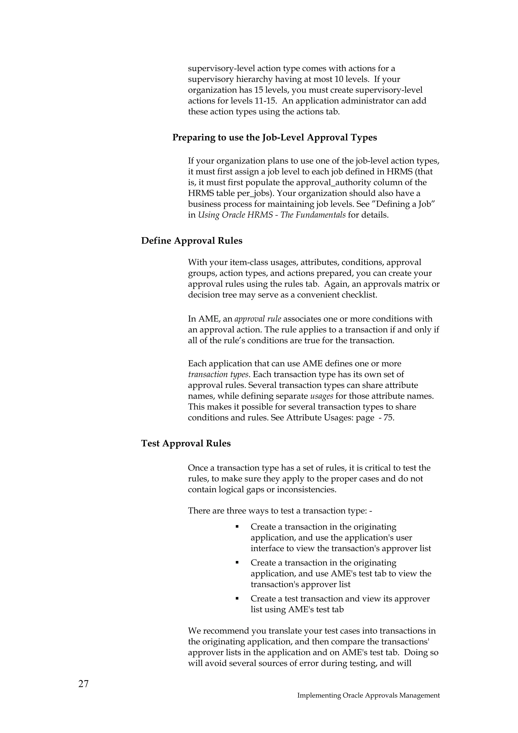 supervisory-level action type comes with actions for a
              supervisory hierarchy having at most 10 levels. If your
              organization has 15 levels, you must create supervisory-level
              actions for levels 11-15. An application administrator can add
              these action types using the actions tab.

           Preparing to use the Job-Level Approval Types

              If your organization plans to use one of the job-level action types,
              it must first assign a job level to each job defined in HRMS (that
              is, it must first populate the approval_authority column of the
              HRMS table per_jobs). Your organization should also have a
              business process for maintaining job levels. See ”Defining a Job”
              in Using Oracle HRMS - The Fundamentals for details.

     Define Approval Rules

              With your item-class usages, attributes, conditions, approval
              groups, action types, and actions prepared, you can create your
              approval rules using the rules tab. Again, an approvals matrix or
              decision tree may serve as a convenient checklist.

              In AME, an approval rule associates one or more conditions with
              an approval action. The rule applies to a transaction if and only if
              all of the rule’s conditions are true for the transaction.

              Each application that can use AME defines one or more
              transaction types. Each transaction type has its own set of
              approval rules. Several transaction types can share attribute
              names, while defining separate usages for those attribute names.
              This makes it possible for several transaction types to share
              conditions and rules. See Attribute Usages: page - 75.

     Test Approval Rules

              Once a transaction type has a set of rules, it is critical to test the
              rules, to make sure they apply to the proper cases and do not
              contain logical gaps or inconsistencies.

              There are three ways to test a transaction type: -
                                Create a transaction in the originating
                                application, and use the application's user
                                interface to view the transaction's approver list
                                Create a transaction in the originating
                                application, and use AME's test tab to view the
                                transaction's approver list
                                Create a test transaction and view its approver
                                list using AME's test tab

              We recommend you translate your test cases into transactions in
              the originating application, and then compare the transactions'
              approver lists in the application and on AME's test tab. Doing so
              will avoid several sources of error during testing, and will

27
                                             Implementing Oracle Approvals Management
 