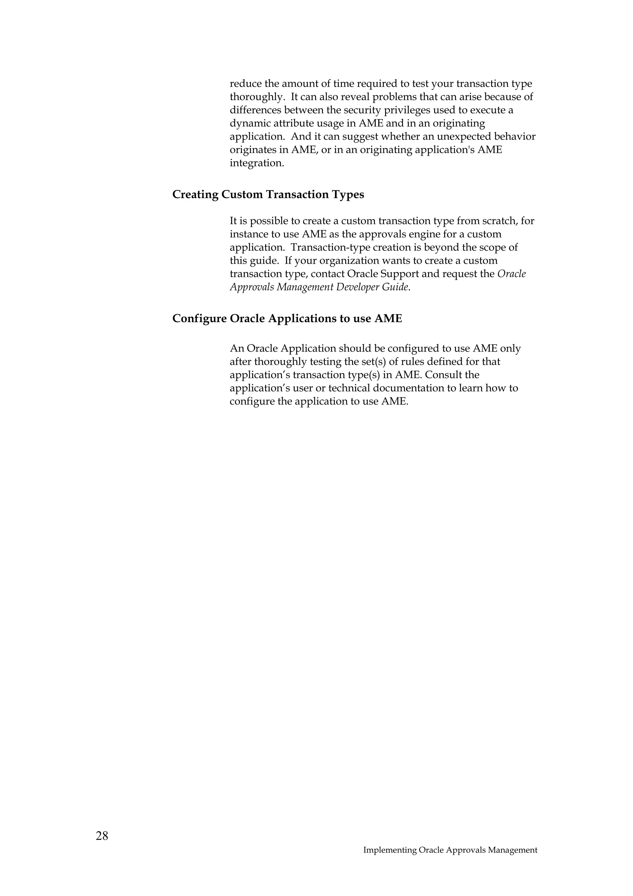 reduce the amount of time required to test your transaction type
              thoroughly. It can also reveal problems that can arise because of
              differences between the security privileges used to execute a
              dynamic attribute usage in AME and in an originating
              application. And it can suggest whether an unexpected behavior
              originates in AME, or in an originating application's AME
              integration.

     Creating Custom Transaction Types

              It is possible to create a custom transaction type from scratch, for
              instance to use AME as the approvals engine for a custom
              application. Transaction-type creation is beyond the scope of
              this guide. If your organization wants to create a custom
              transaction type, contact Oracle Support and request the Oracle
              Approvals Management Developer Guide.

     Configure Oracle Applications to use AME

              An Oracle Application should be configured to use AME only
              after thoroughly testing the set(s) of rules defined for that
              application’s transaction type(s) in AME. Consult the
              application’s user or technical documentation to learn how to
              configure the application to use AME.




28
                                           Implementing Oracle Approvals Management
 