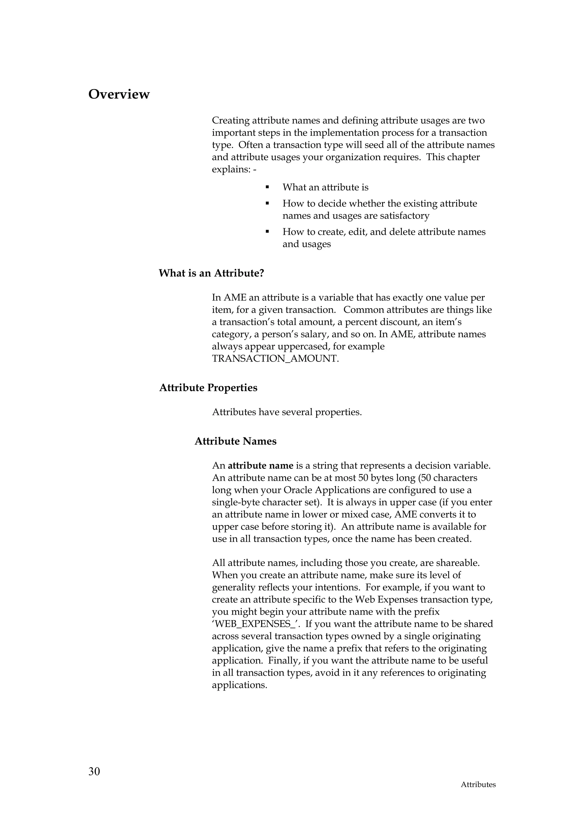 Overview
                     Creating attribute names and defining attribute usages are two
                     important steps in the implementation process for a transaction
                     type. Often a transaction type will seed all of the attribute names
                     and attribute usages your organization requires. This chapter
                     explains: -
                                      What an attribute is
                                      How to decide whether the existing attribute
                                      names and usages are satisfactory
                                      How to create, edit, and delete attribute names
                                      and usages

           What is an Attribute?

                     In AME an attribute is a variable that has exactly one value per
                     item, for a given transaction. Common attributes are things like
                     a transaction’s total amount, a percent discount, an item’s
                     category, a person’s salary, and so on. In AME, attribute names
                     always appear uppercased, for example
                     TRANSACTION_AMOUNT.

           Attribute Properties

                     Attributes have several properties.

                  Attribute Names

                     An attribute name is a string that represents a decision variable.
                     An attribute name can be at most 50 bytes long (50 characters
                     long when your Oracle Applications are configured to use a
                     single-byte character set). It is always in upper case (if you enter
                     an attribute name in lower or mixed case, AME converts it to
                     upper case before storing it). An attribute name is available for
                     use in all transaction types, once the name has been created.

                     All attribute names, including those you create, are shareable.
                     When you create an attribute name, make sure its level of
                     generality reflects your intentions. For example, if you want to
                     create an attribute specific to the Web Expenses transaction type,
                     you might begin your attribute name with the prefix
                     ‘WEB_EXPENSES_’. If you want the attribute name to be shared
                     across several transaction types owned by a single originating
                     application, give the name a prefix that refers to the originating
                     application. Finally, if you want the attribute name to be useful
                     in all transaction types, avoid in it any references to originating
                     applications.




30
                                                                                 Attributes
 