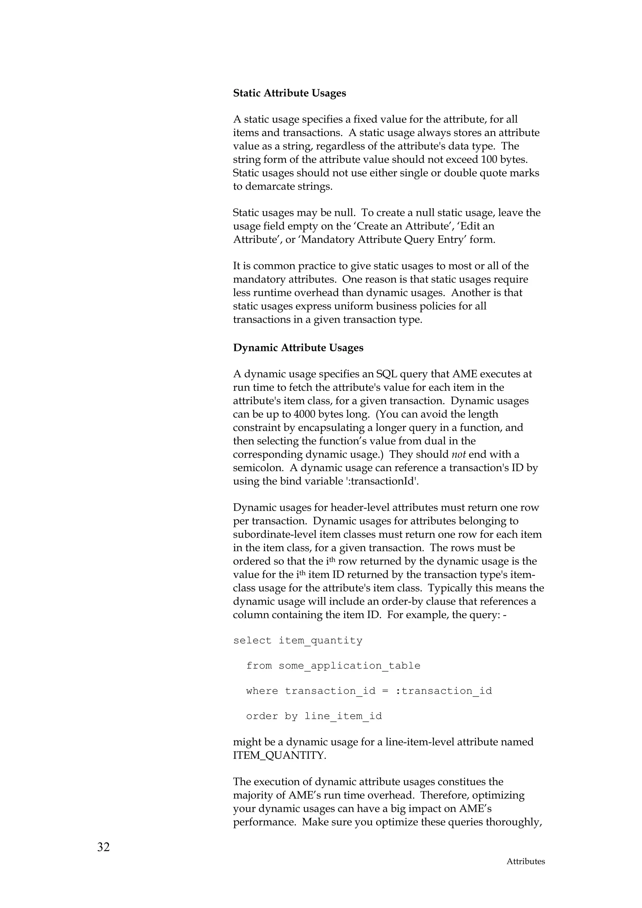 Static Attribute Usages

     A static usage specifies a fixed value for the attribute, for all
     items and transactions. A static usage always stores an attribute
     value as a string, regardless of the attribute's data type. The
     string form of the attribute value should not exceed 100 bytes.
     Static usages should not use either single or double quote marks
     to demarcate strings.

     Static usages may be null. To create a null static usage, leave the
     usage field empty on the ‘Create an Attribute’, ‘Edit an
     Attribute’, or ‘Mandatory Attribute Query Entry’ form.

     It is common practice to give static usages to most or all of the
     mandatory attributes. One reason is that static usages require
     less runtime overhead than dynamic usages. Another is that
     static usages express uniform business policies for all
     transactions in a given transaction type.

     Dynamic Attribute Usages

     A dynamic usage specifies an SQL query that AME executes at
     run time to fetch the attribute's value for each item in the
     attribute's item class, for a given transaction. Dynamic usages
     can be up to 4000 bytes long. (You can avoid the length
     constraint by encapsulating a longer query in a function, and
     then selecting the function’s value from dual in the
     corresponding dynamic usage.) They should not end with a
     semicolon. A dynamic usage can reference a transaction's ID by
     using the bind variable ':transactionId'.

     Dynamic usages for header-level attributes must return one row
     per transaction. Dynamic usages for attributes belonging to
     subordinate-level item classes must return one row for each item
     in the item class, for a given transaction. The rows must be
     ordered so that the ith row returned by the dynamic usage is the
     value for the ith item ID returned by the transaction type's item-
     class usage for the attribute's item class. Typically this means the
     dynamic usage will include an order-by clause that references a
     column containing the item ID. For example, the query: -

     select item_quantity

       from some_application_table

       where transaction_id = :transaction_id

       order by line_item_id

     might be a dynamic usage for a line-item-level attribute named
     ITEM_QUANTITY.

     The execution of dynamic attribute usages constitues the
     majority of AME’s run time overhead. Therefore, optimizing
     your dynamic usages can have a big impact on AME’s
     performance. Make sure you optimize these queries thoroughly,

32
                                                                 Attributes
 