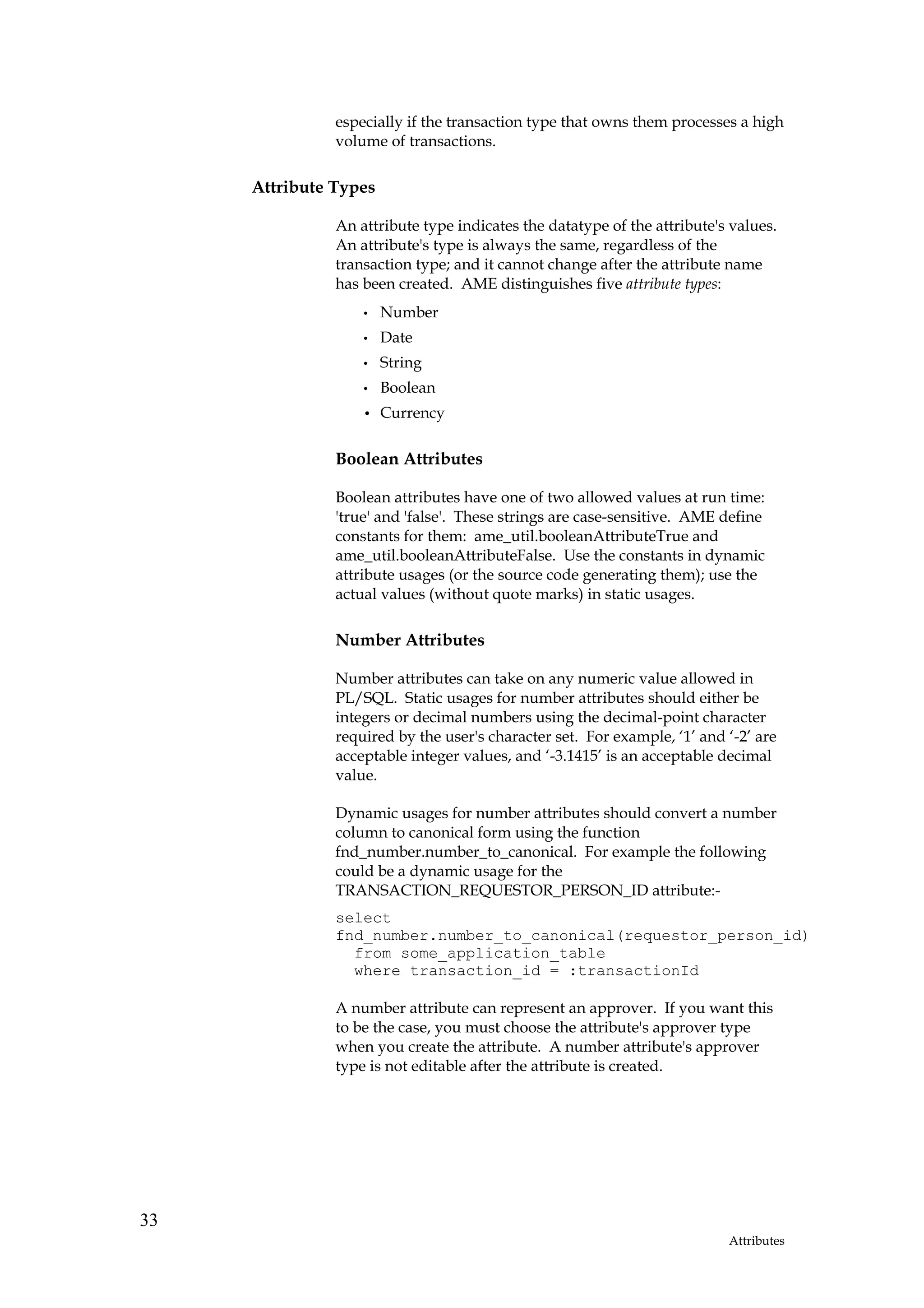 especially if the transaction type that owns them processes a high
               volume of transactions.

     Attribute Types

               An attribute type indicates the datatype of the attribute's values.
               An attribute's type is always the same, regardless of the
               transaction type; and it cannot change after the attribute name
               has been created. AME distinguishes five attribute types:
                   •   Number
                   •   Date
                   •   String
                   •   Boolean
                   •   Currency

               Boolean Attributes

               Boolean attributes have one of two allowed values at run time:
               'true' and 'false'. These strings are case-sensitive. AME define
               constants for them: ame_util.booleanAttributeTrue and
               ame_util.booleanAttributeFalse. Use the constants in dynamic
               attribute usages (or the source code generating them); use the
               actual values (without quote marks) in static usages.

               Number Attributes

               Number attributes can take on any numeric value allowed in
               PL/SQL. Static usages for number attributes should either be
               integers or decimal numbers using the decimal-point character
               required by the user's character set. For example, ‘1’ and ‘-2’ are
               acceptable integer values, and ‘-3.1415’ is an acceptable decimal
               value.

               Dynamic usages for number attributes should convert a number
               column to canonical form using the function
               fnd_number.number_to_canonical. For example the following
               could be a dynamic usage for the
               TRANSACTION_REQUESTOR_PERSON_ID attribute:-
               select
               fnd_number.number_to_canonical(requestor_person_id)
                 from some_application_table
                 where transaction_id = :transactionId

               A number attribute can represent an approver. If you want this
               to be the case, you must choose the attribute's approver type
               when you create the attribute. A number attribute's approver
               type is not editable after the attribute is created.




33
                                                                          Attributes
 
