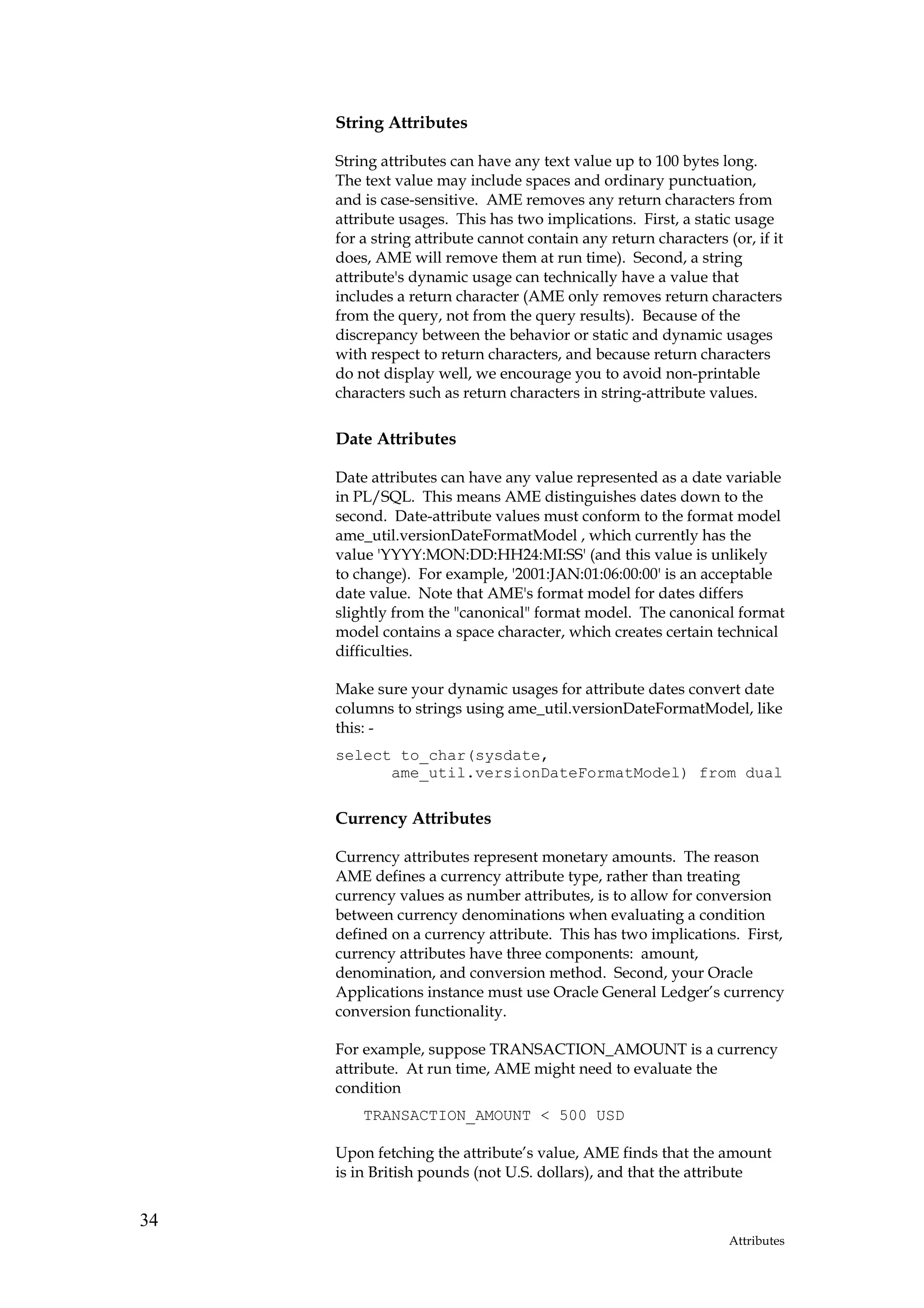 String Attributes

     String attributes can have any text value up to 100 bytes long.
     The text value may include spaces and ordinary punctuation,
     and is case-sensitive. AME removes any return characters from
     attribute usages. This has two implications. First, a static usage
     for a string attribute cannot contain any return characters (or, if it
     does, AME will remove them at run time). Second, a string
     attribute's dynamic usage can technically have a value that
     includes a return character (AME only removes return characters
     from the query, not from the query results). Because of the
     discrepancy between the behavior or static and dynamic usages
     with respect to return characters, and because return characters
     do not display well, we encourage you to avoid non-printable
     characters such as return characters in string-attribute values.

     Date Attributes

     Date attributes can have any value represented as a date variable
     in PL/SQL. This means AME distinguishes dates down to the
     second. Date-attribute values must conform to the format model
     ame_util.versionDateFormatModel , which currently has the
     value 'YYYY:MON:DD:HH24:MI:SS' (and this value is unlikely
     to change). For example, '2001:JAN:01:06:00:00' is an acceptable
     date value. Note that AME's format model for dates differs
     slightly from the "canonical" format model. The canonical format
     model contains a space character, which creates certain technical
     difficulties.

     Make sure your dynamic usages for attribute dates convert date
     columns to strings using ame_util.versionDateFormatModel, like
     this: -
     select to_char(sysdate,
           ame_util.versionDateFormatModel) from dual

     Currency Attributes

     Currency attributes represent monetary amounts. The reason
     AME defines a currency attribute type, rather than treating
     currency values as number attributes, is to allow for conversion
     between currency denominations when evaluating a condition
     defined on a currency attribute. This has two implications. First,
     currency attributes have three components: amount,
     denomination, and conversion method. Second, your Oracle
     Applications instance must use Oracle General Ledger’s currency
     conversion functionality.

     For example, suppose TRANSACTION_AMOUNT is a currency
     attribute. At run time, AME might need to evaluate the
     condition
         TRANSACTION_AMOUNT < 500 USD

     Upon fetching the attribute’s value, AME finds that the amount
     is in British pounds (not U.S. dollars), and that the attribute


34
                                                                  Attributes
 