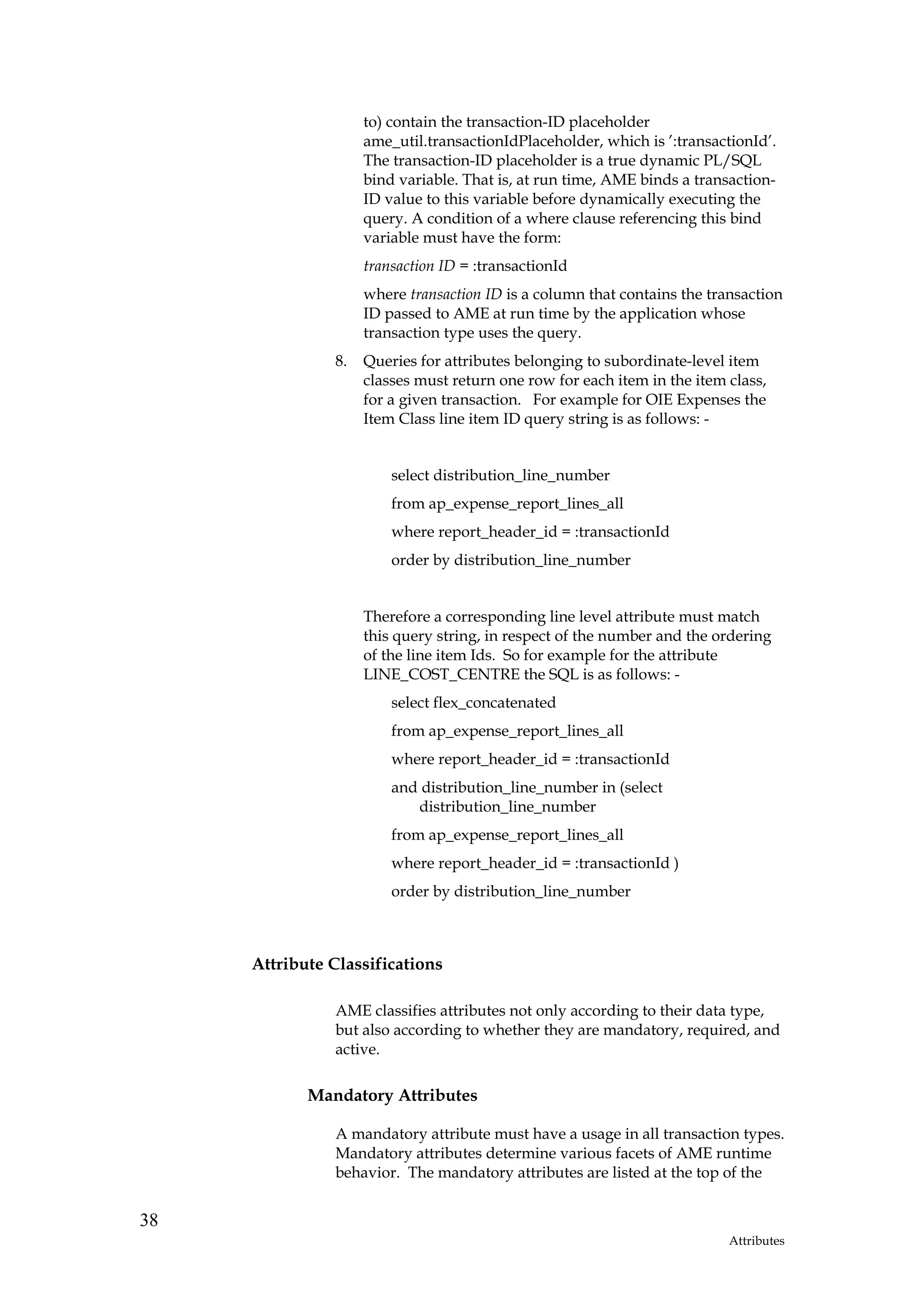 to) contain the transaction-ID placeholder
                    ame_util.transactionIdPlaceholder, which is ’:transactionId’.
                    The transaction-ID placeholder is a true dynamic PL/SQL
                    bind variable. That is, at run time, AME binds a transaction-
                    ID value to this variable before dynamically executing the
                    query. A condition of a where clause referencing this bind
                    variable must have the form:
                    transaction ID = :transactionId
                    where transaction ID is a column that contains the transaction
                    ID passed to AME at run time by the application whose
                    transaction type uses the query.
               8.   Queries for attributes belonging to subordinate-level item
                    classes must return one row for each item in the item class,
                    for a given transaction. For example for OIE Expenses the
                    Item Class line item ID query string is as follows: -


                        select distribution_line_number
                        from ap_expense_report_lines_all
                        where report_header_id = :transactionId
                        order by distribution_line_number


                    Therefore a corresponding line level attribute must match
                    this query string, in respect of the number and the ordering
                    of the line item Ids. So for example for the attribute
                    LINE_COST_CENTRE the SQL is as follows: -
                        select flex_concatenated
                        from ap_expense_report_lines_all
                        where report_header_id = :transactionId
                        and distribution_line_number in (select
                           distribution_line_number
                        from ap_expense_report_lines_all
                        where report_header_id = :transactionId )
                        order by distribution_line_number



     Attribute Classifications

               AME classifies attributes not only according to their data type,
               but also according to whether they are mandatory, required, and
               active.

            Mandatory Attributes

               A mandatory attribute must have a usage in all transaction types.
               Mandatory attributes determine various facets of AME runtime
               behavior. The mandatory attributes are listed at the top of the


38
                                                                          Attributes
 